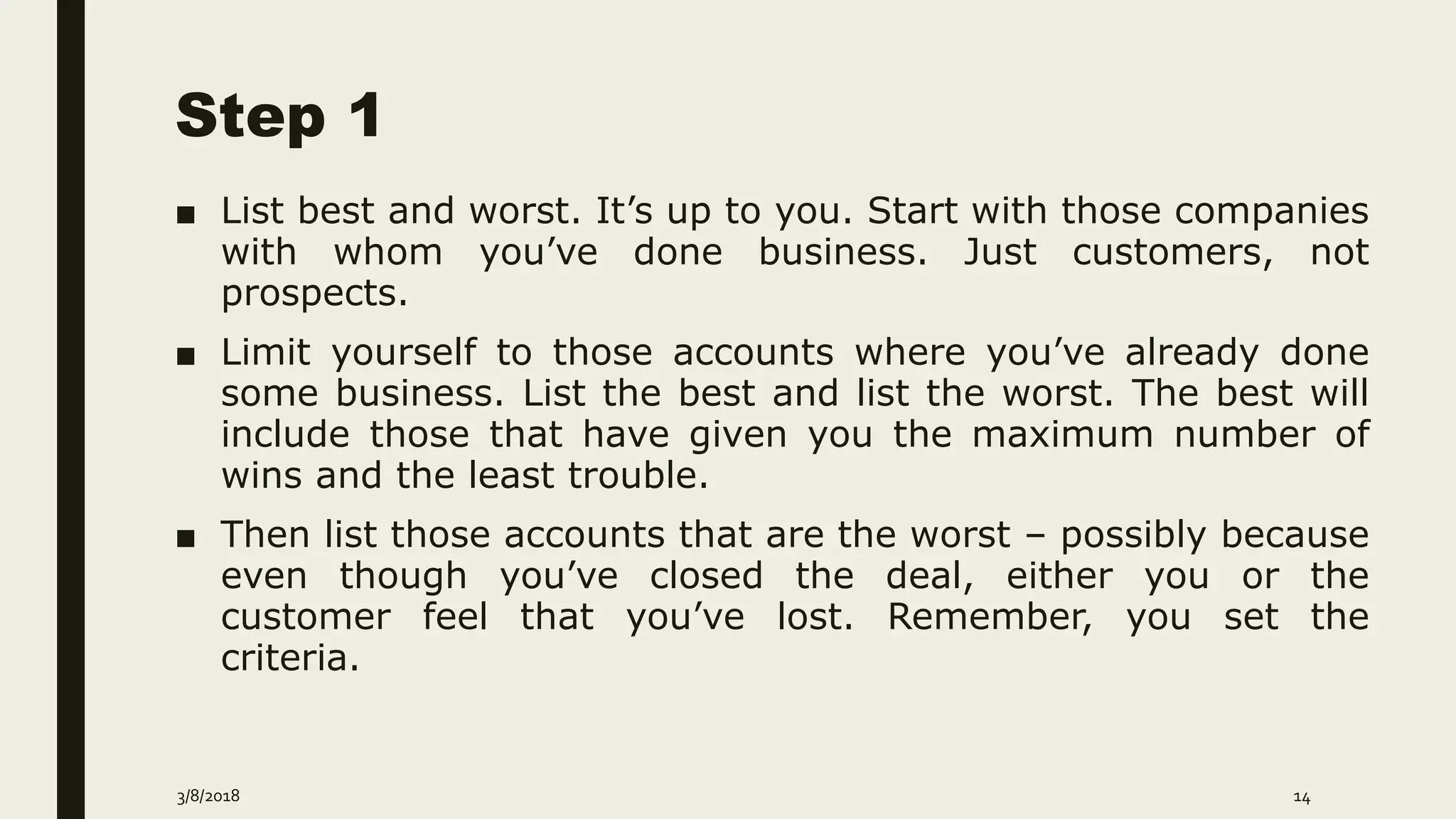 Step 1
■ List best and worst. It’s up to you. Start with those companies
with whom you’ve done business. Just customers, not
prospects.
■ Limit yourself to those accounts where you’ve already done
some business. List the best and list the worst. The best will
include those that have given you the maximum number of
wins and the least trouble.
■ Then list those accounts that are the worst – possibly because
even though you’ve closed the deal, either you or the
customer feel that you’ve lost. Remember, you set the
criteria.
3/8/2018 14
 