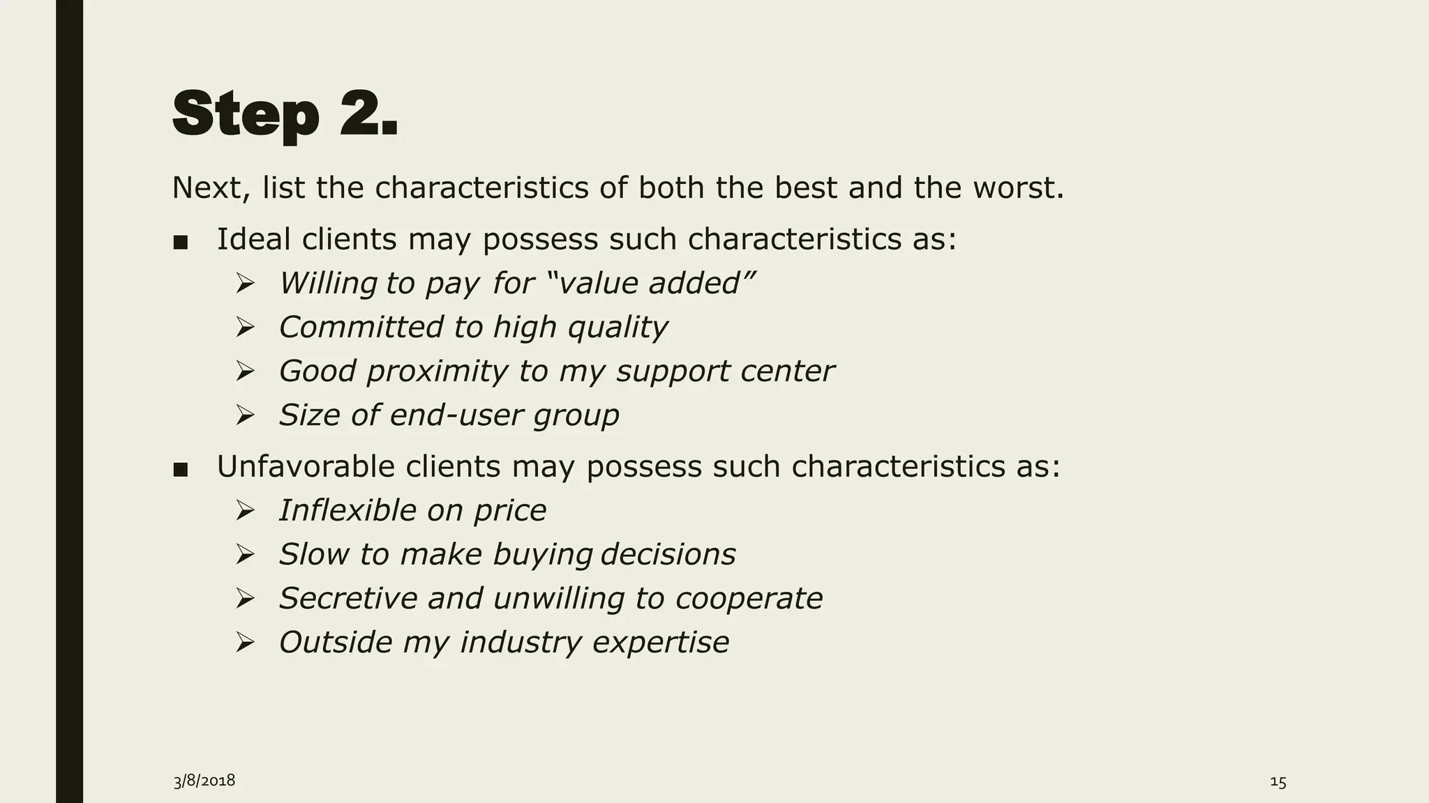 Step 2.
Next, list the characteristics of both the best and the worst.
■ Ideal clients may possess such characteristics as:
 Willing to pay for “value added”
 Committed to high quality
 Good proximity to my support center
 Size of end-user group
■ Unfavorable clients may possess such characteristics as:
 Inflexible on price
 Slow to make buying decisions
 Secretive and unwilling to cooperate
 Outside my industry expertise
3/8/2018 15
 
