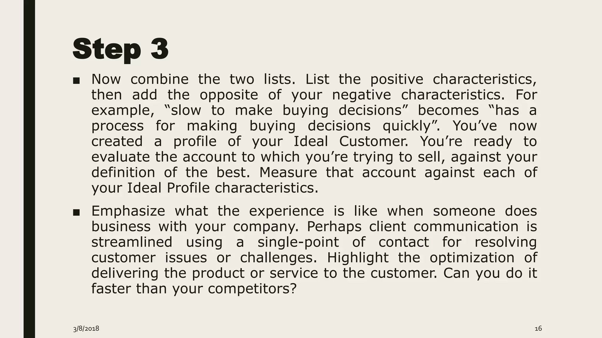 Step 3
■ Now combine the two lists. List the positive characteristics,
then add the opposite of your negative characteristics. For
example, “slow to make buying decisions” becomes “has a
process for making buying decisions quickly”. You’ve now
created a profile of your Ideal Customer. You’re ready to
evaluate the account to which you’re trying to sell, against your
definition of the best. Measure that account against each of
your Ideal Profile characteristics.
■ Emphasize what the experience is like when someone does
business with your company. Perhaps client communication is
streamlined using a single-point of contact for resolving
customer issues or challenges. Highlight the optimization of
delivering the product or service to the customer. Can you do it
faster than your competitors?
3/8/2018 16
 