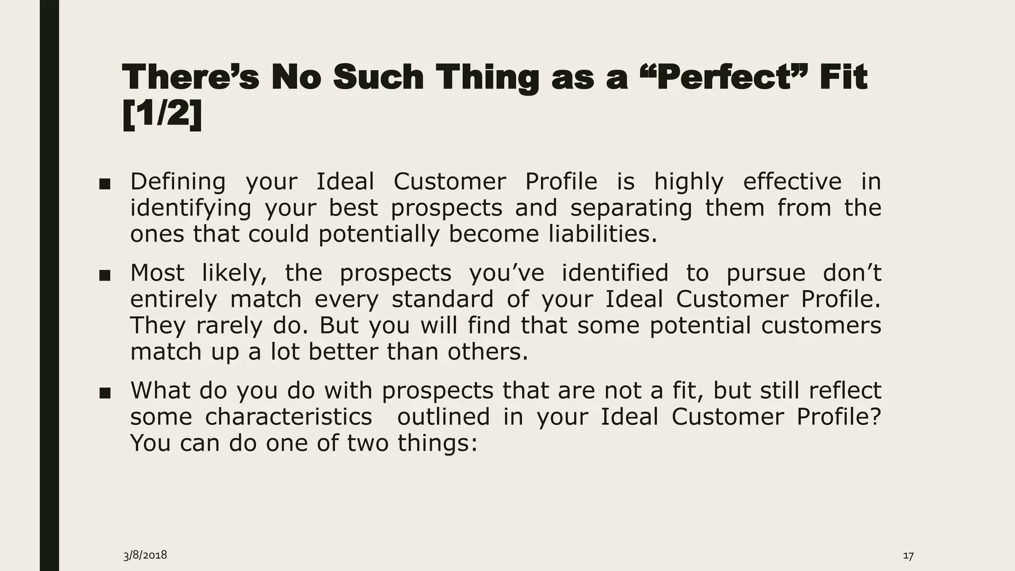 There’s No Such Thing as a “Perfect” Fit
[1/2]
■ Defining your Ideal Customer Profile is highly effective in
identifying your best prospects and separating them from the
ones that could potentially become liabilities.
■ Most likely, the prospects you’ve identified to pursue don’t
entirely match every standard of your Ideal Customer Profile.
They rarely do. But you will find that some potential customers
match up a lot better than others.
■ What do you do with prospects that are not a fit, but still reflect
some characteristics outlined in your Ideal Customer Profile?
You can do one of two things:
3/8/2018 17
 