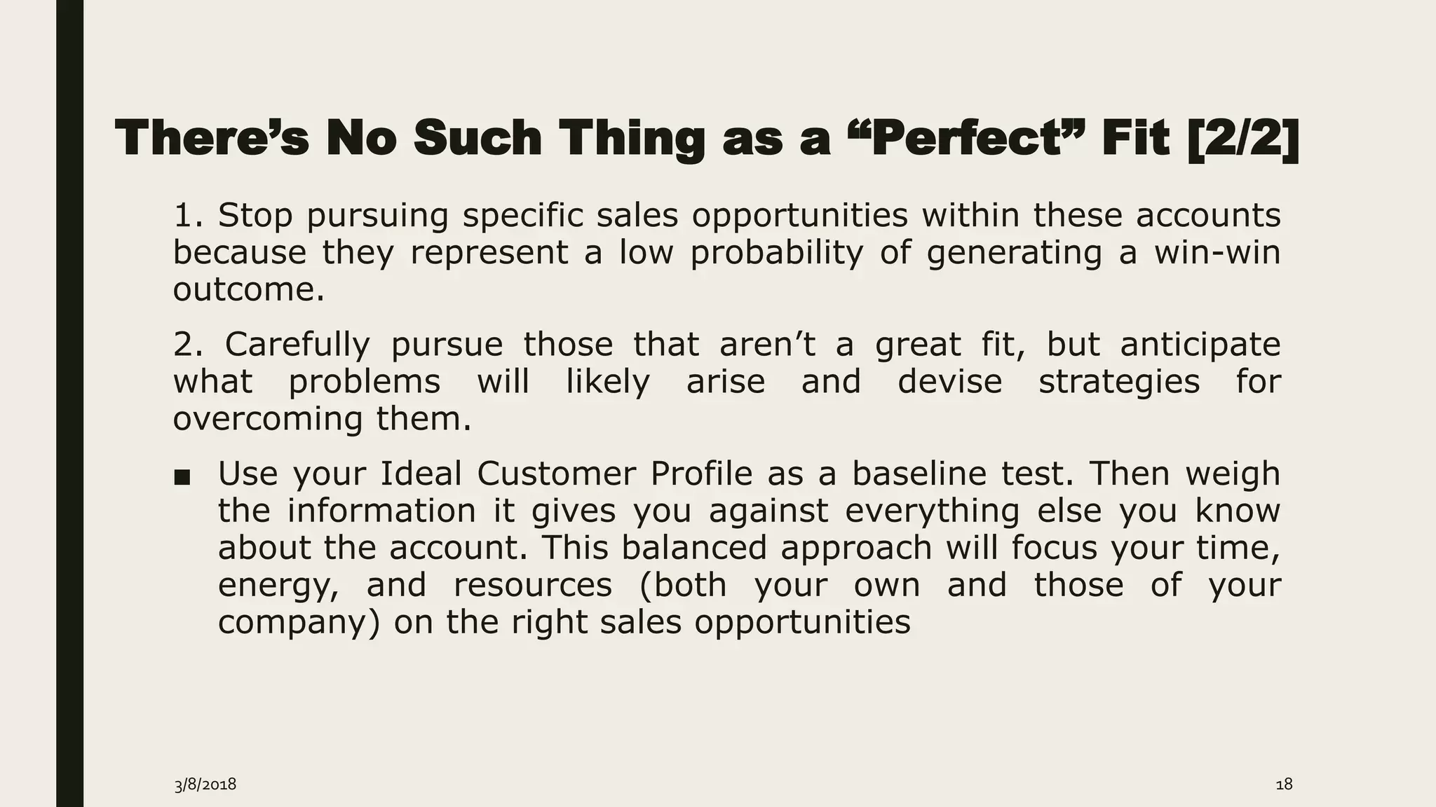 There’s No Such Thing as a “Perfect” Fit [2/2]
1. Stop pursuing specific sales opportunities within these accounts
because they represent a low probability of generating a win-win
outcome.
2. Carefully pursue those that aren’t a great fit, but anticipate
what problems will likely arise and devise strategies for
overcoming them.
■ Use your Ideal Customer Profile as a baseline test. Then weigh
the information it gives you against everything else you know
about the account. This balanced approach will focus your time,
energy, and resources (both your own and those of your
company) on the right sales opportunities
3/8/2018 18
 