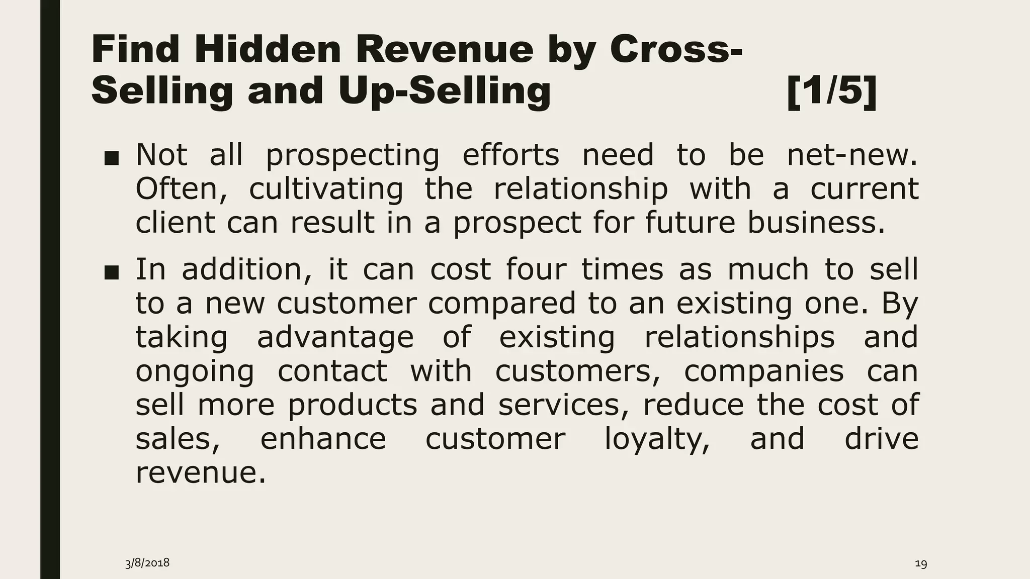 Find Hidden Revenue by Cross-
Selling and Up-Selling [1/5]
■ Not all prospecting efforts need to be net-new.
Often, cultivating the relationship with a current
client can result in a prospect for future business.
■ In addition, it can cost four times as much to sell
to a new customer compared to an existing one. By
taking advantage of existing relationships and
ongoing contact with customers, companies can
sell more products and services, reduce the cost of
sales, enhance customer loyalty, and drive
revenue.
3/8/2018 19
 