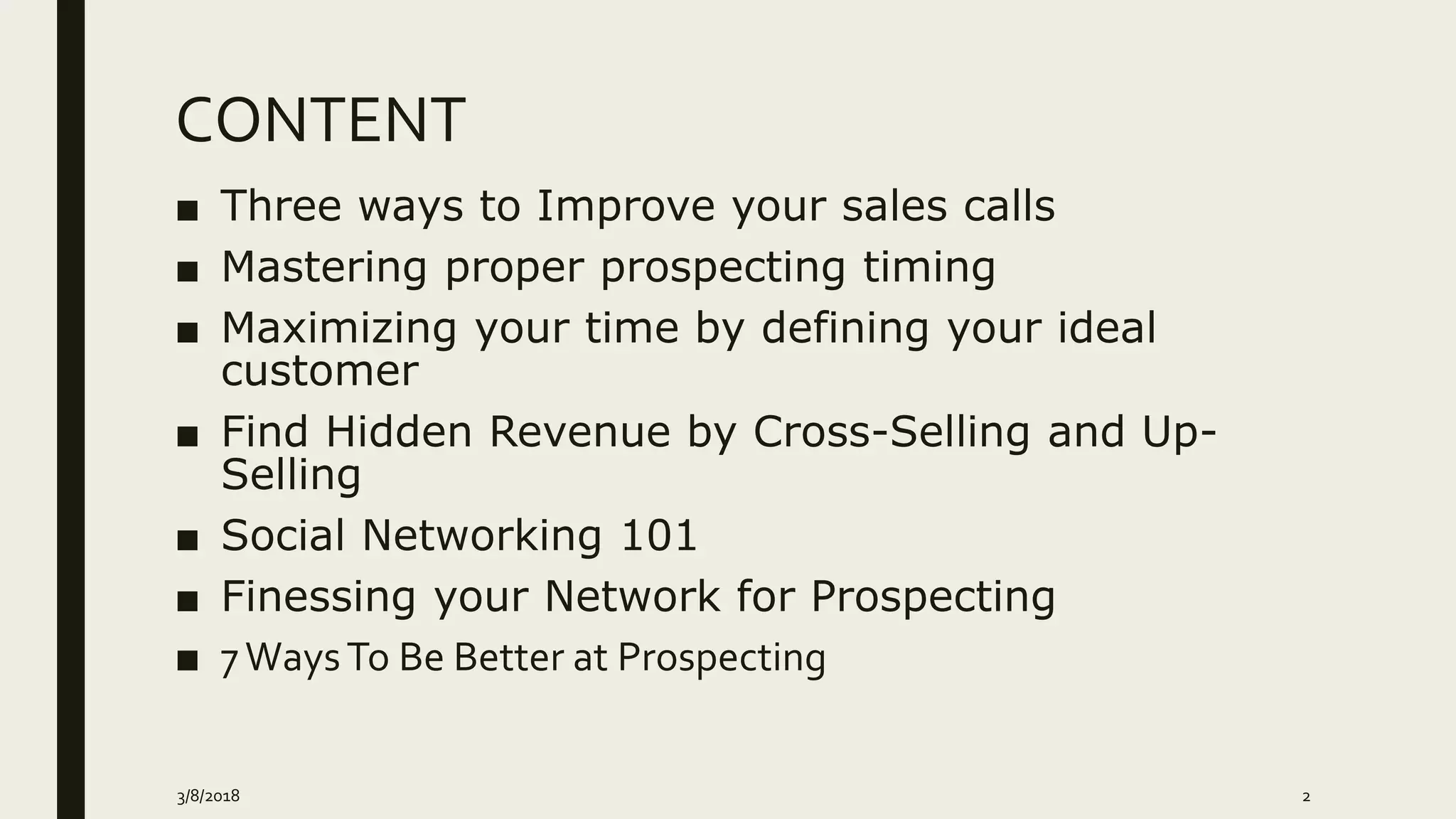 CONTENT
■ Three ways to Improve your sales calls
■ Mastering proper prospecting timing
■ Maximizing your time by defining your ideal
customer
■ Find Hidden Revenue by Cross-Selling and Up-
Selling
■ Social Networking 101
■ Finessing your Network for Prospecting
■ 7WaysTo Be Better at Prospecting
3/8/2018 2
 