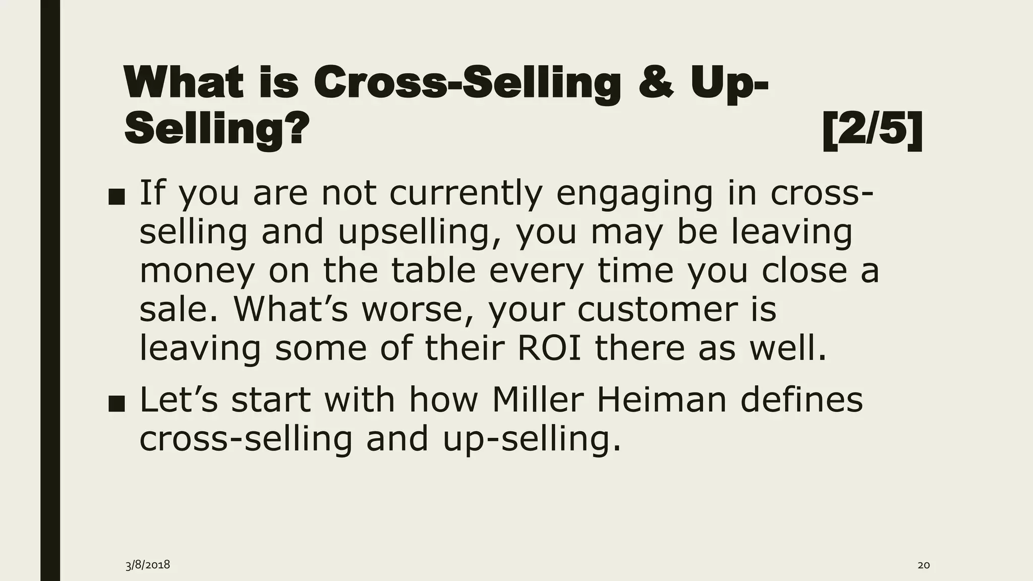 What is Cross-Selling & Up-
Selling? [2/5]
■ If you are not currently engaging in cross-
selling and upselling, you may be leaving
money on the table every time you close a
sale. What’s worse, your customer is
leaving some of their ROI there as well.
■ Let’s start with how Miller Heiman defines
cross-selling and up-selling.
3/8/2018 20
 