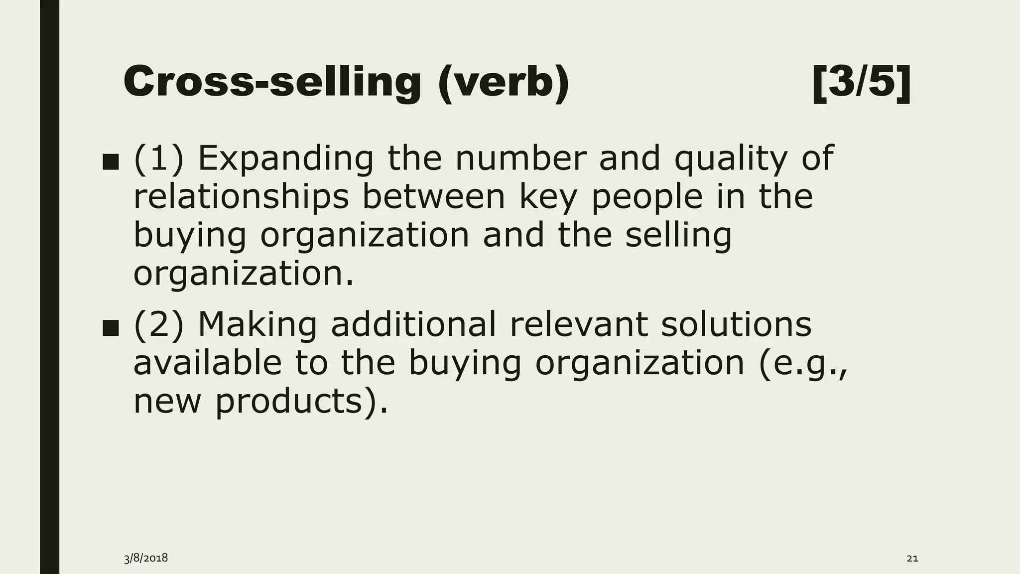 Cross-selling (verb) [3/5]
■ (1) Expanding the number and quality of
relationships between key people in the
buying organization and the selling
organization.
■ (2) Making additional relevant solutions
available to the buying organization (e.g.,
new products).
3/8/2018 21
 