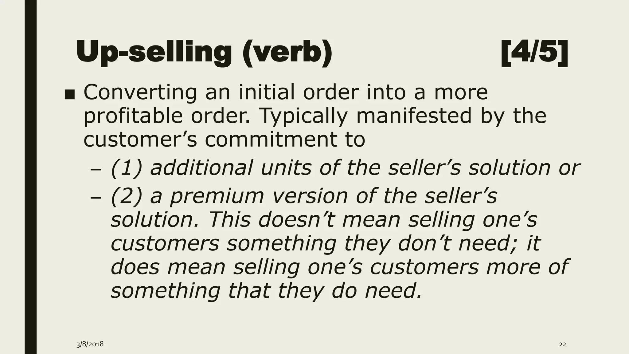 Up-selling (verb) [4/5]
■ Converting an initial order into a more
profitable order. Typically manifested by the
customer’s commitment to
– (1) additional units of the seller’s solution or
– (2) a premium version of the seller’s
solution. This doesn’t mean selling one’s
customers something they don’t need; it
does mean selling one’s customers more of
something that they do need.
3/8/2018 22
 