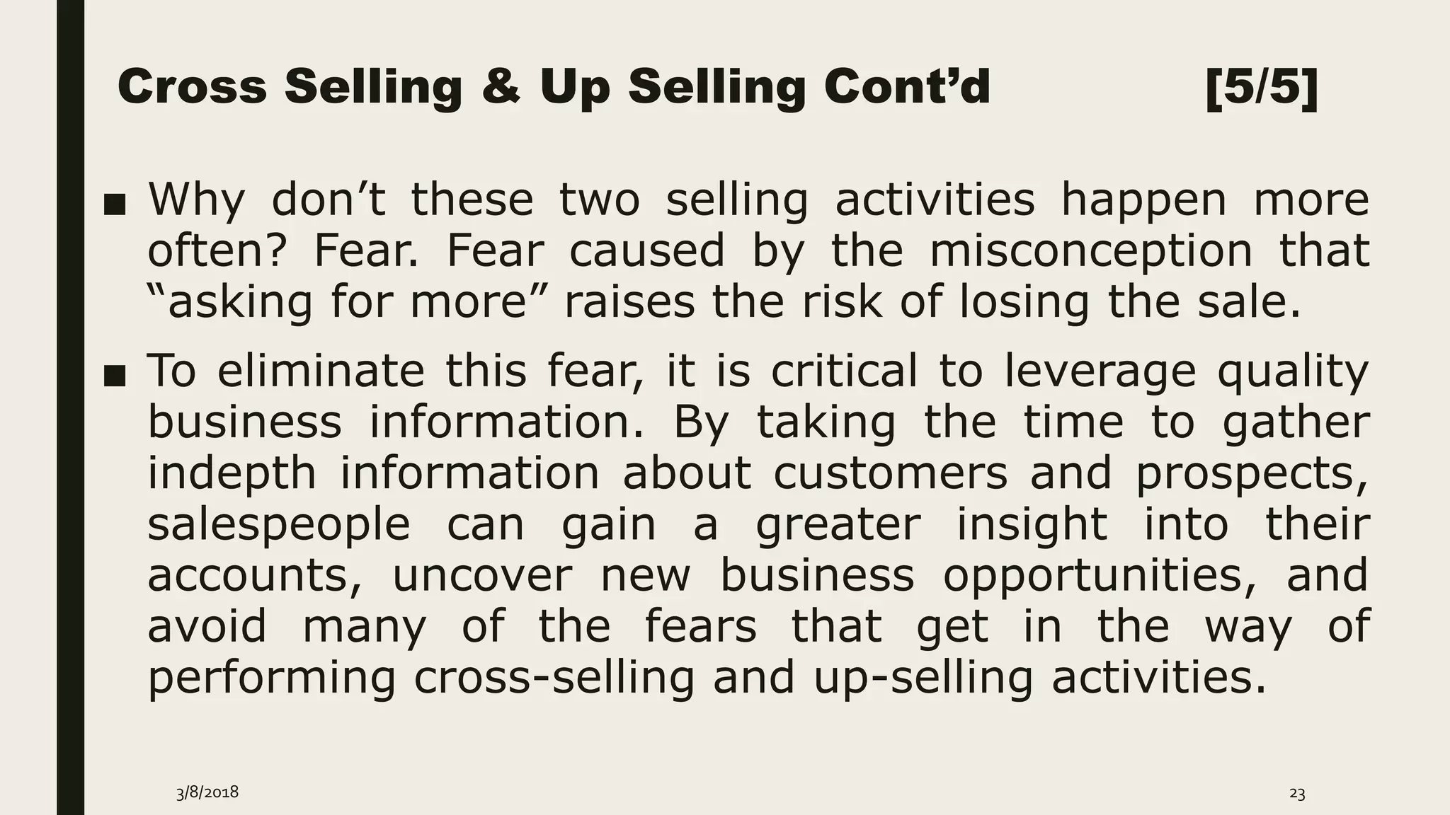 Cross Selling & Up Selling Cont’d [5/5]
■ Why don’t these two selling activities happen more
often? Fear. Fear caused by the misconception that
“asking for more” raises the risk of losing the sale.
■ To eliminate this fear, it is critical to leverage quality
business information. By taking the time to gather
indepth information about customers and prospects,
salespeople can gain a greater insight into their
accounts, uncover new business opportunities, and
avoid many of the fears that get in the way of
performing cross-selling and up-selling activities.
3/8/2018 23
 