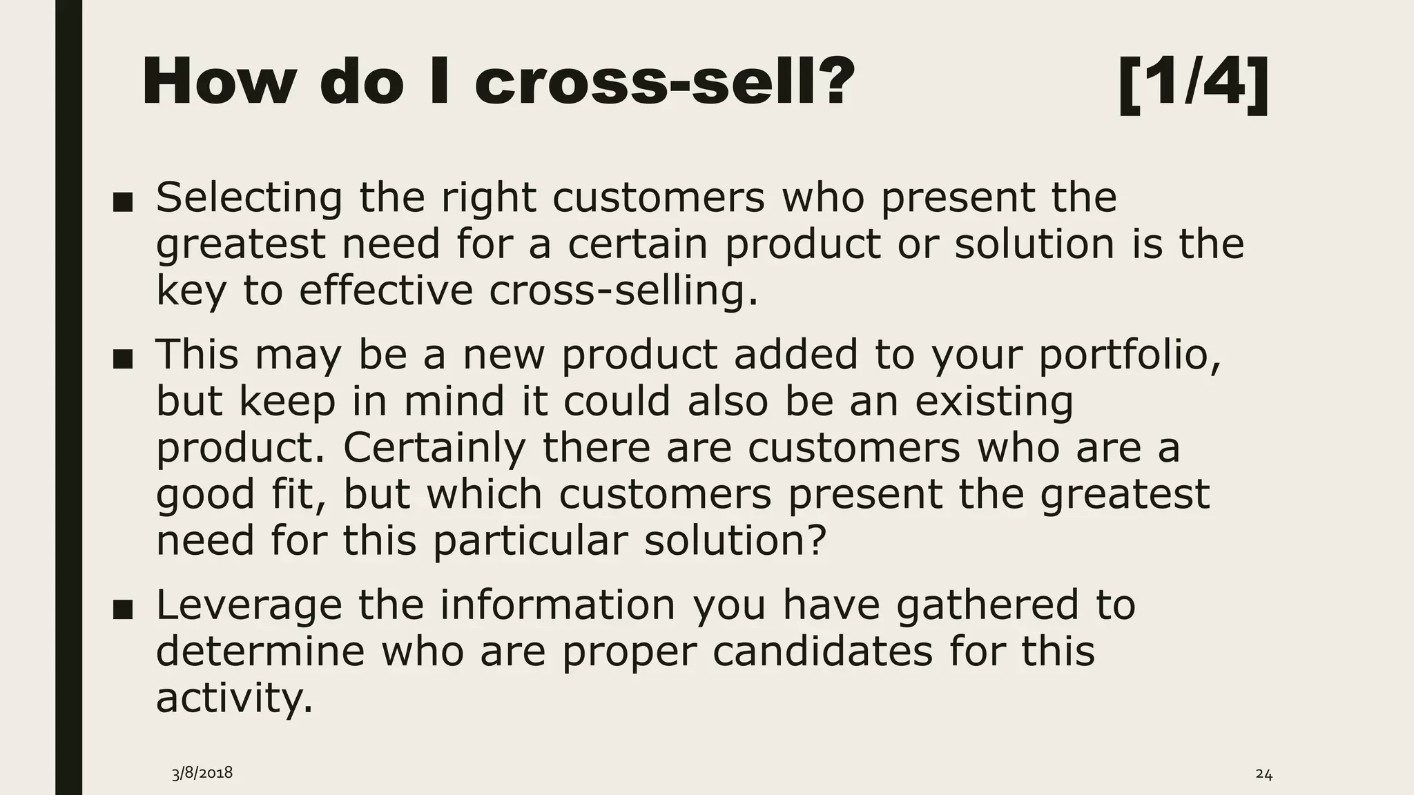 How do I cross-sell? [1/4]
■ Selecting the right customers who present the
greatest need for a certain product or solution is the
key to effective cross-selling.
■ This may be a new product added to your portfolio,
but keep in mind it could also be an existing
product. Certainly there are customers who are a
good fit, but which customers present the greatest
need for this particular solution?
■ Leverage the information you have gathered to
determine who are proper candidates for this
activity.
3/8/2018 24
 