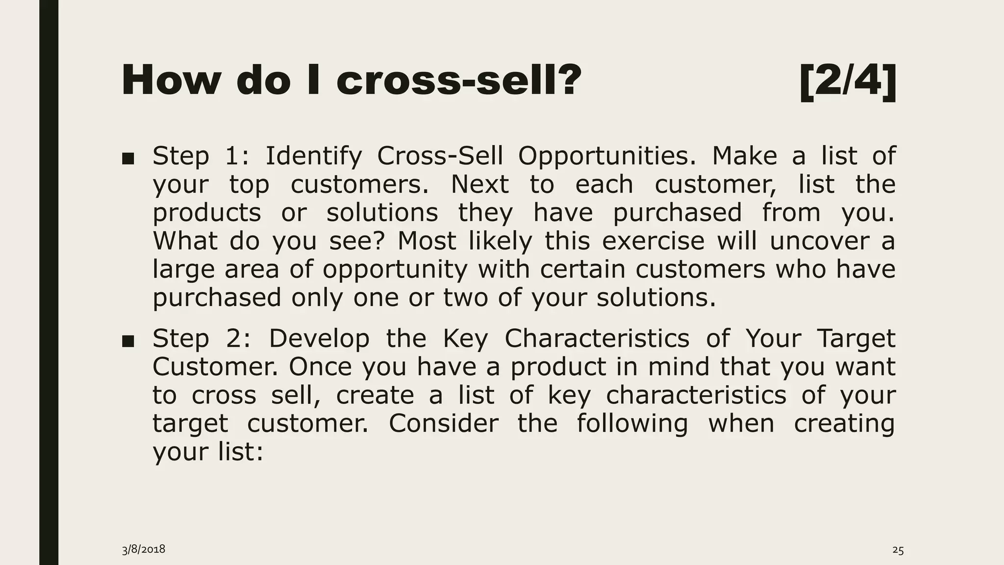 How do I cross-sell? [2/4]
■ Step 1: Identify Cross-Sell Opportunities. Make a list of
your top customers. Next to each customer, list the
products or solutions they have purchased from you.
What do you see? Most likely this exercise will uncover a
large area of opportunity with certain customers who have
purchased only one or two of your solutions.
■ Step 2: Develop the Key Characteristics of Your Target
Customer. Once you have a product in mind that you want
to cross sell, create a list of key characteristics of your
target customer. Consider the following when creating
your list:
3/8/2018 25
 