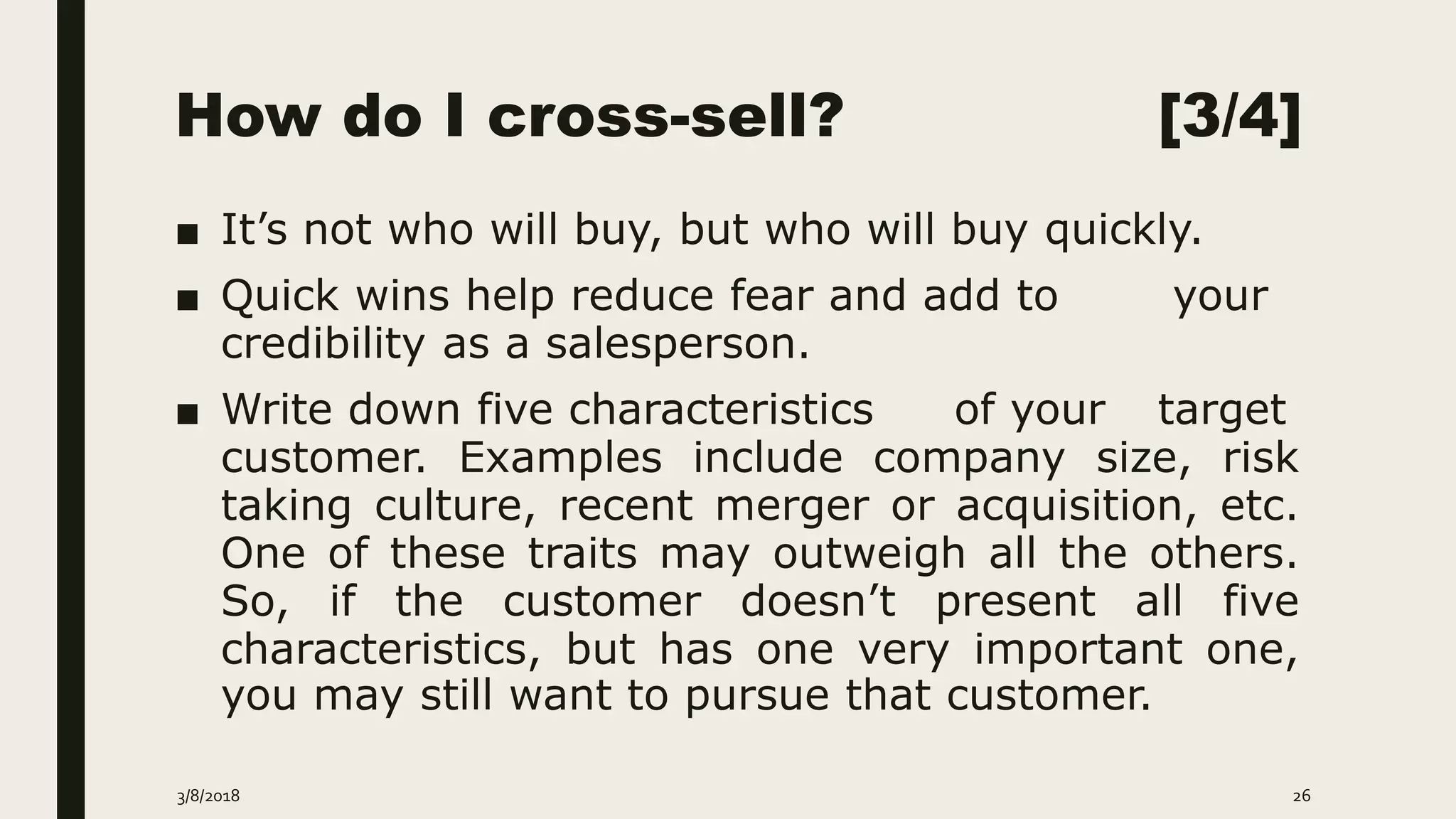How do I cross-sell? [3/4]
■ It’s not who will buy, but who will buy quickly.
■ Quick wins help reduce fear and add to your
credibility as a salesperson.
■ Write down five characteristics of your target
customer. Examples include company size, risk
taking culture, recent merger or acquisition, etc.
One of these traits may outweigh all the others.
So, if the customer doesn’t present all five
characteristics, but has one very important one,
you may still want to pursue that customer.
3/8/2018 26
 