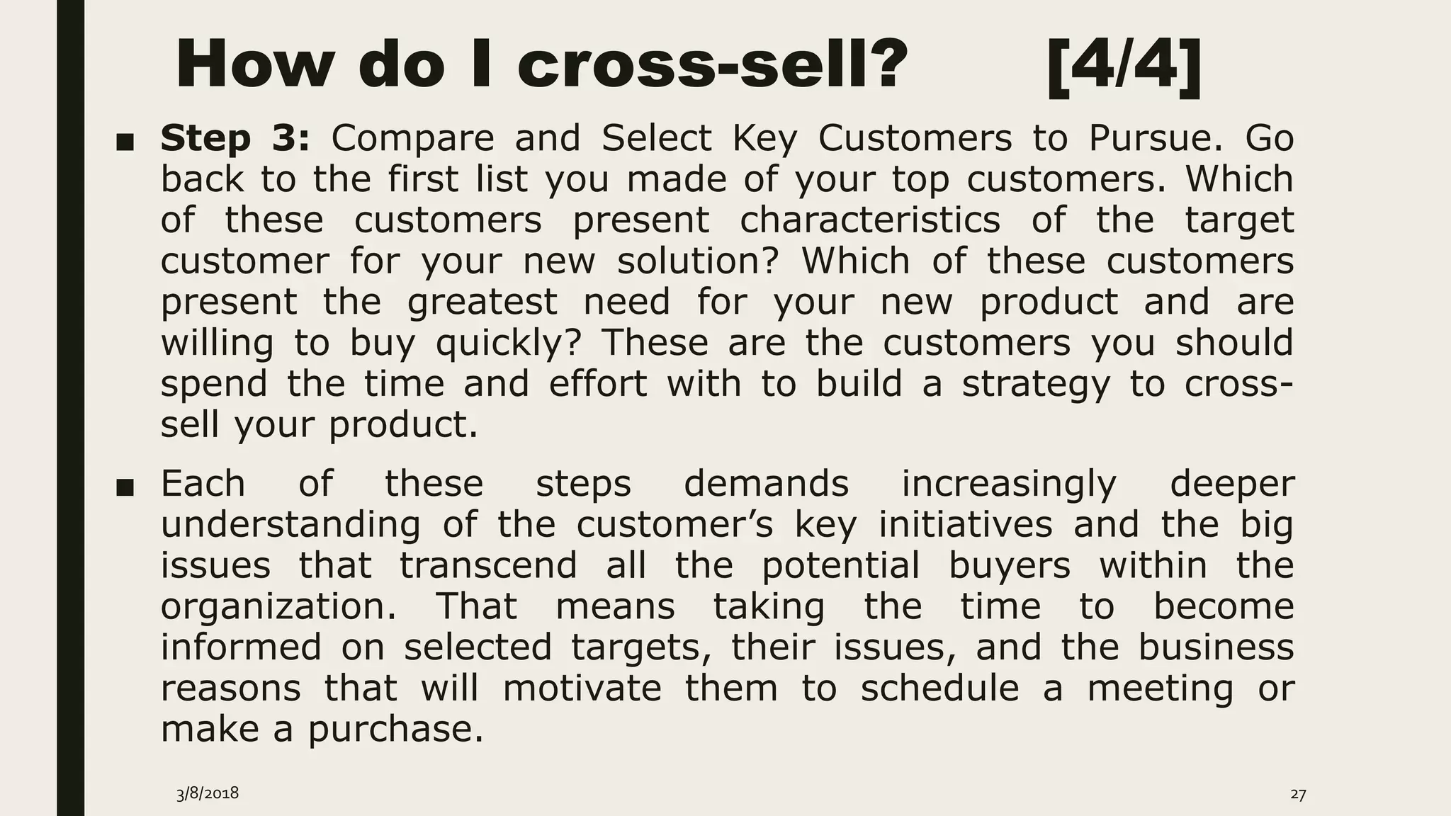 How do I cross-sell? [4/4]
■ Step 3: Compare and Select Key Customers to Pursue. Go
back to the first list you made of your top customers. Which
of these customers present characteristics of the target
customer for your new solution? Which of these customers
present the greatest need for your new product and are
willing to buy quickly? These are the customers you should
spend the time and effort with to build a strategy to cross-
sell your product.
■ Each of these steps demands increasingly deeper
understanding of the customer’s key initiatives and the big
issues that transcend all the potential buyers within the
organization. That means taking the time to become
informed on selected targets, their issues, and the business
reasons that will motivate them to schedule a meeting or
make a purchase.
3/8/2018 27
 