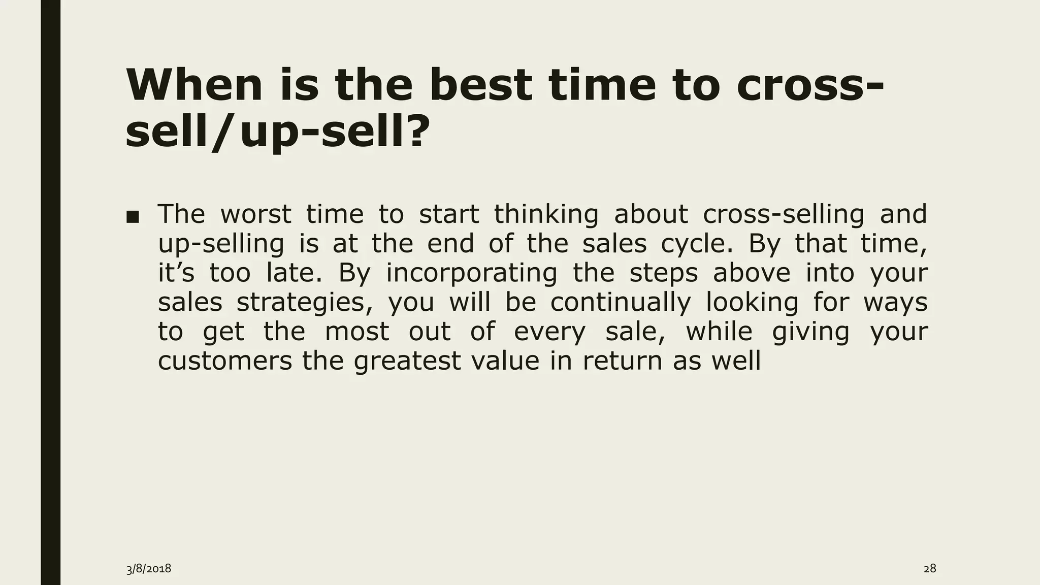 When is the best time to cross-
sell/up-sell?
■ The worst time to start thinking about cross-selling and
up-selling is at the end of the sales cycle. By that time,
it’s too late. By incorporating the steps above into your
sales strategies, you will be continually looking for ways
to get the most out of every sale, while giving your
customers the greatest value in return as well
3/8/2018 28
 