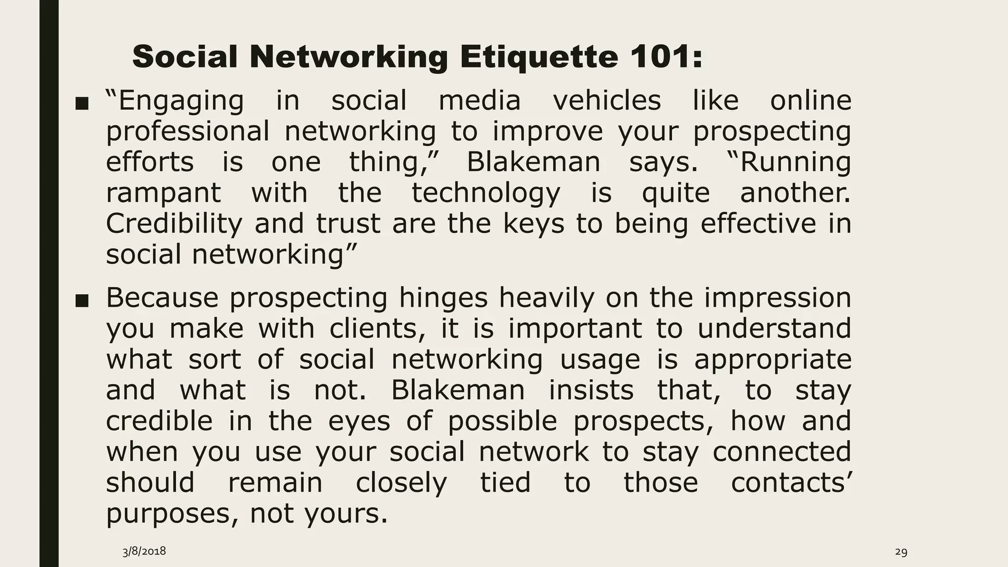 Social Networking Etiquette 101:
■ “Engaging in social media vehicles like online
professional networking to improve your prospecting
efforts is one thing,” Blakeman says. “Running
rampant with the technology is quite another.
Credibility and trust are the keys to being effective in
social networking”
■ Because prospecting hinges heavily on the impression
you make with clients, it is important to understand
what sort of social networking usage is appropriate
and what is not. Blakeman insists that, to stay
credible in the eyes of possible prospects, how and
when you use your social network to stay connected
should remain closely tied to those contacts’
purposes, not yours.
3/8/2018 29
 
