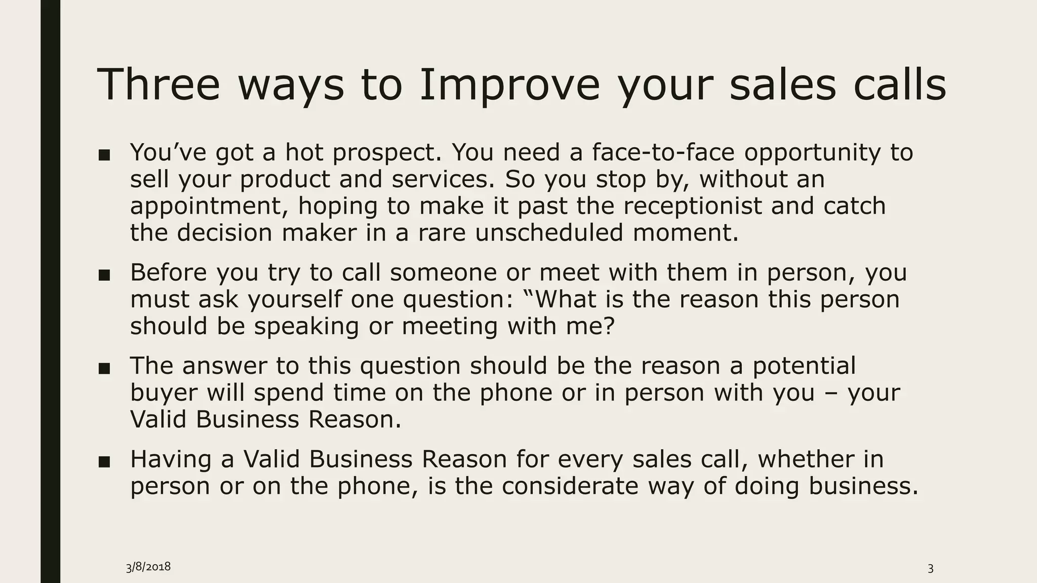 Three ways to Improve your sales calls
■ You’ve got a hot prospect. You need a face-to-face opportunity to
sell your product and services. So you stop by, without an
appointment, hoping to make it past the receptionist and catch
the decision maker in a rare unscheduled moment.
■ Before you try to call someone or meet with them in person, you
must ask yourself one question: “What is the reason this person
should be speaking or meeting with me?
■ The answer to this question should be the reason a potential
buyer will spend time on the phone or in person with you – your
Valid Business Reason.
■ Having a Valid Business Reason for every sales call, whether in
person or on the phone, is the considerate way of doing business.
3/8/2018 3
 