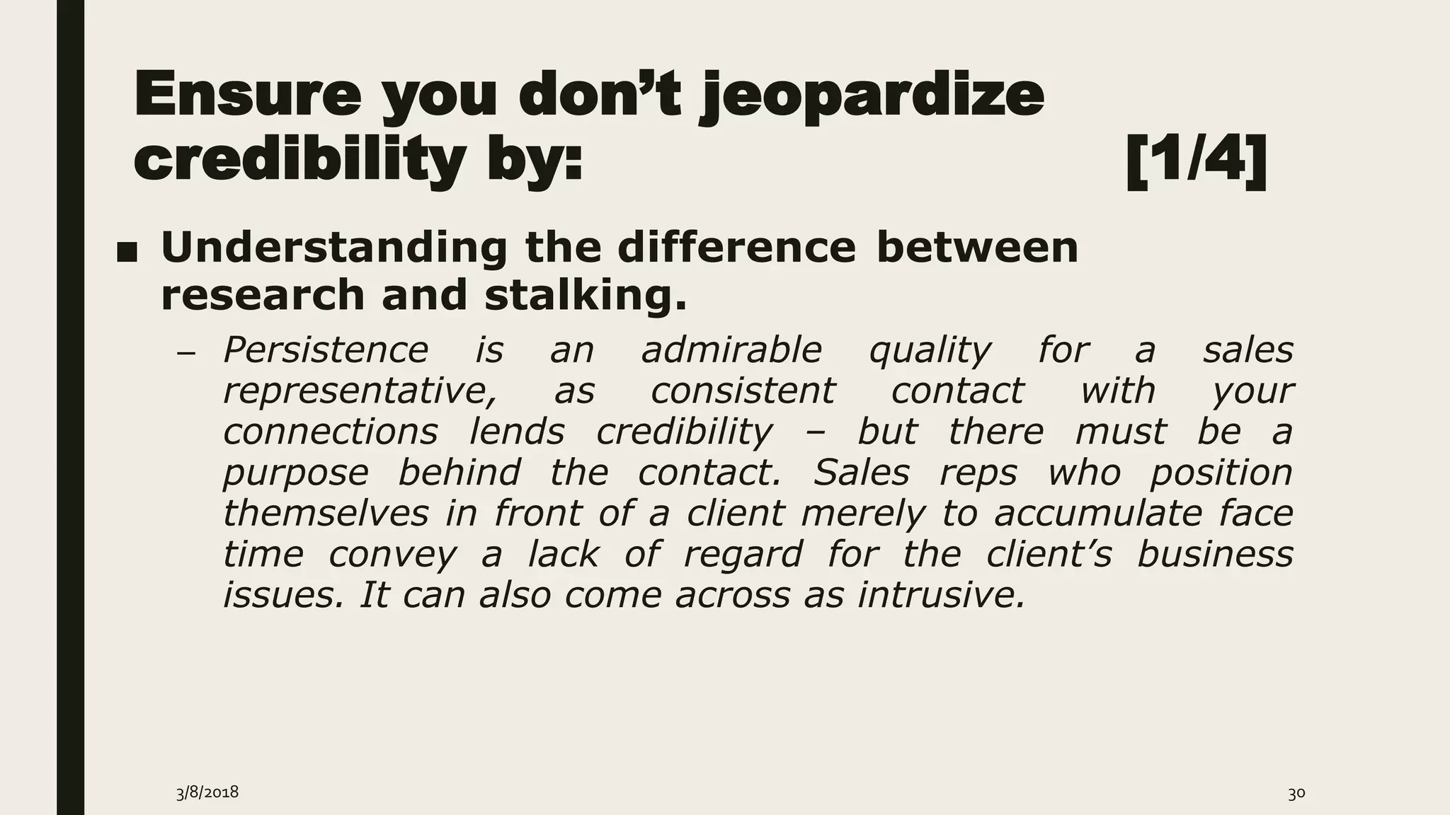 Ensure you don’t jeopardize
credibility by: [1/4]
■ Understanding the difference between
research and stalking.
– Persistence is an admirable quality for a sales
representative, as consistent contact with your
connections lends credibility – but there must be a
purpose behind the contact. Sales reps who position
themselves in front of a client merely to accumulate face
time convey a lack of regard for the client’s business
issues. It can also come across as intrusive.
3/8/2018 30
 