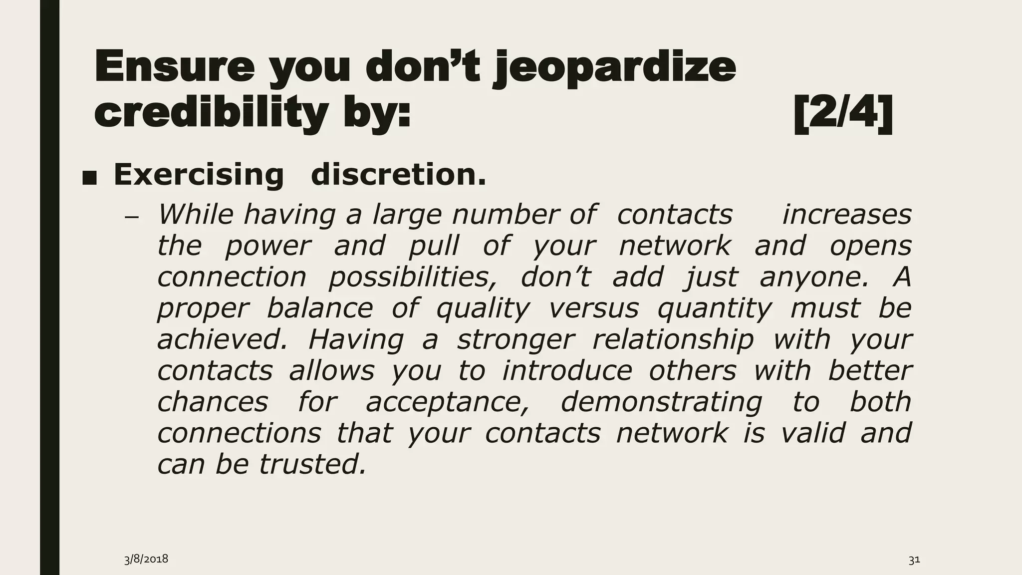 Ensure you don’t jeopardize
credibility by: [2/4]
■ Exercising discretion.
– While having a large number of contacts increases
the power and pull of your network and opens
connection possibilities, don’t add just anyone. A
proper balance of quality versus quantity must be
achieved. Having a stronger relationship with your
contacts allows you to introduce others with better
chances for acceptance, demonstrating to both
connections that your contacts network is valid and
can be trusted.
3/8/2018 31
 