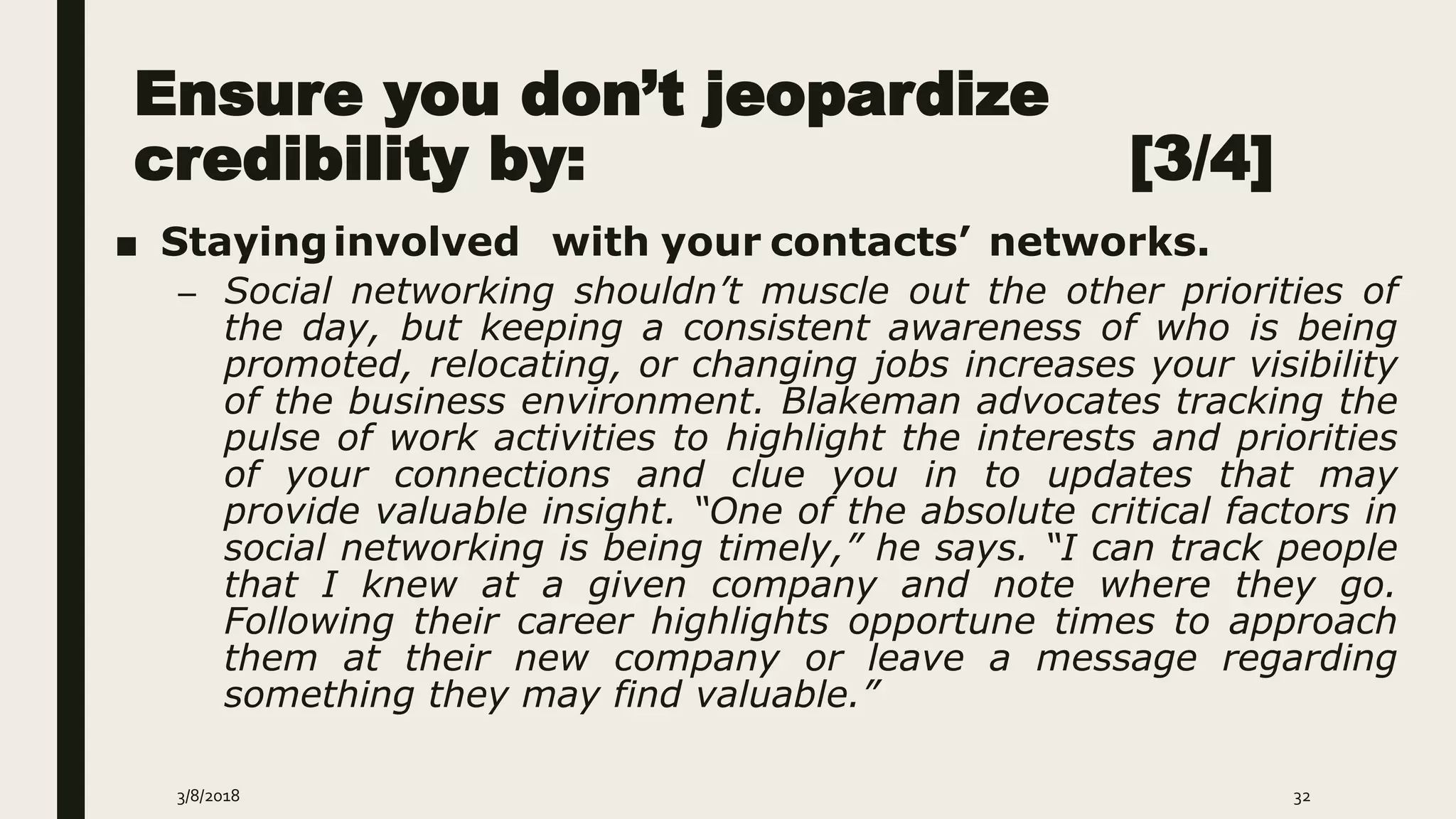 Ensure you don’t jeopardize
credibility by: [3/4]
■ Stayinginvolved with your contacts’ networks.
– Social networking shouldn’t muscle out the other priorities of
the day, but keeping a consistent awareness of who is being
promoted, relocating, or changing jobs increases your visibility
of the business environment. Blakeman advocates tracking the
pulse of work activities to highlight the interests and priorities
of your connections and clue you in to updates that may
provide valuable insight. “One of the absolute critical factors in
social networking is being timely,” he says. “I can track people
that I knew at a given company and note where they go.
Following their career highlights opportune times to approach
them at their new company or leave a message regarding
something they may find valuable.”
3/8/2018 32
 