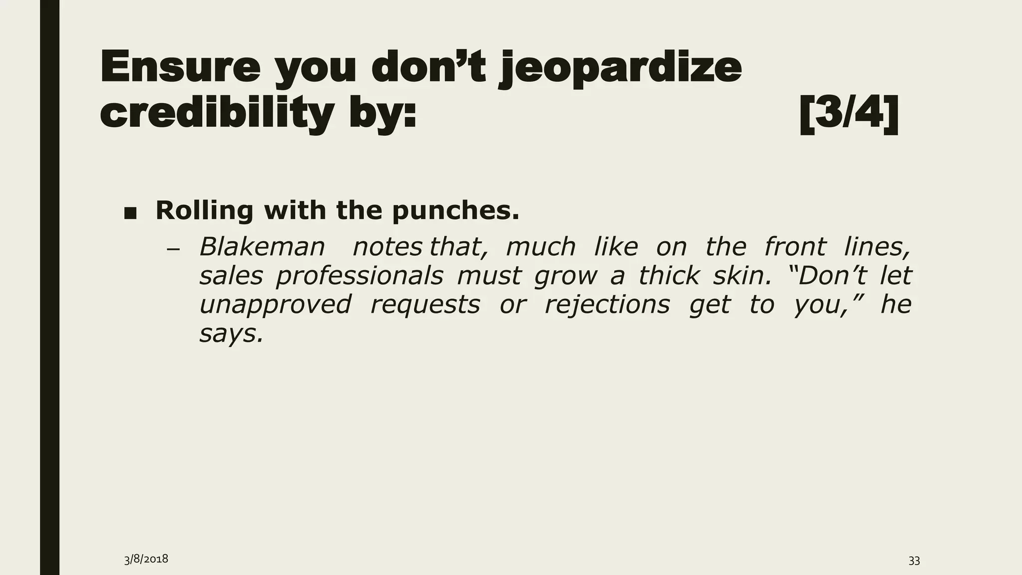 Ensure you don’t jeopardize
credibility by: [3/4]
■ Rolling with the punches.
– Blakeman notes that, much like on the front lines,
sales professionals must grow a thick skin. “Don’t let
unapproved requests or rejections get to you,” he
says.
3/8/2018 33
 