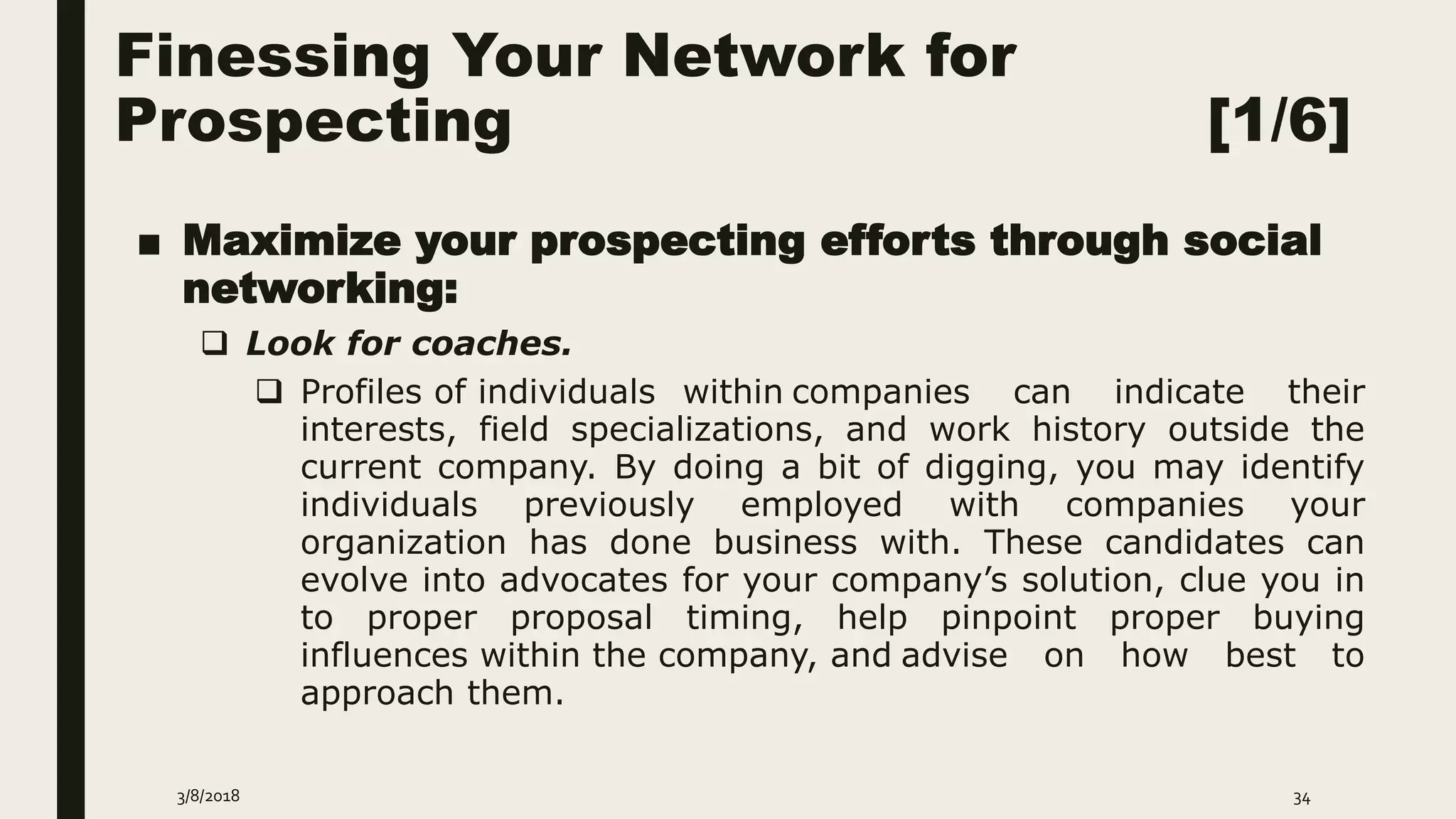 Finessing Your Network for
Prospecting [1/6]
■ Maximize your prospecting efforts through social
networking:
 Look for coaches.
 Profiles of individuals within companies can indicate their
interests, field specializations, and work history outside the
current company. By doing a bit of digging, you may identify
individuals previously employed with companies your
organization has done business with. These candidates can
evolve into advocates for your company’s solution, clue you in
to proper proposal timing, help pinpoint proper buying
influences within the company, and advise on how best to
approach them.
3/8/2018 34
 