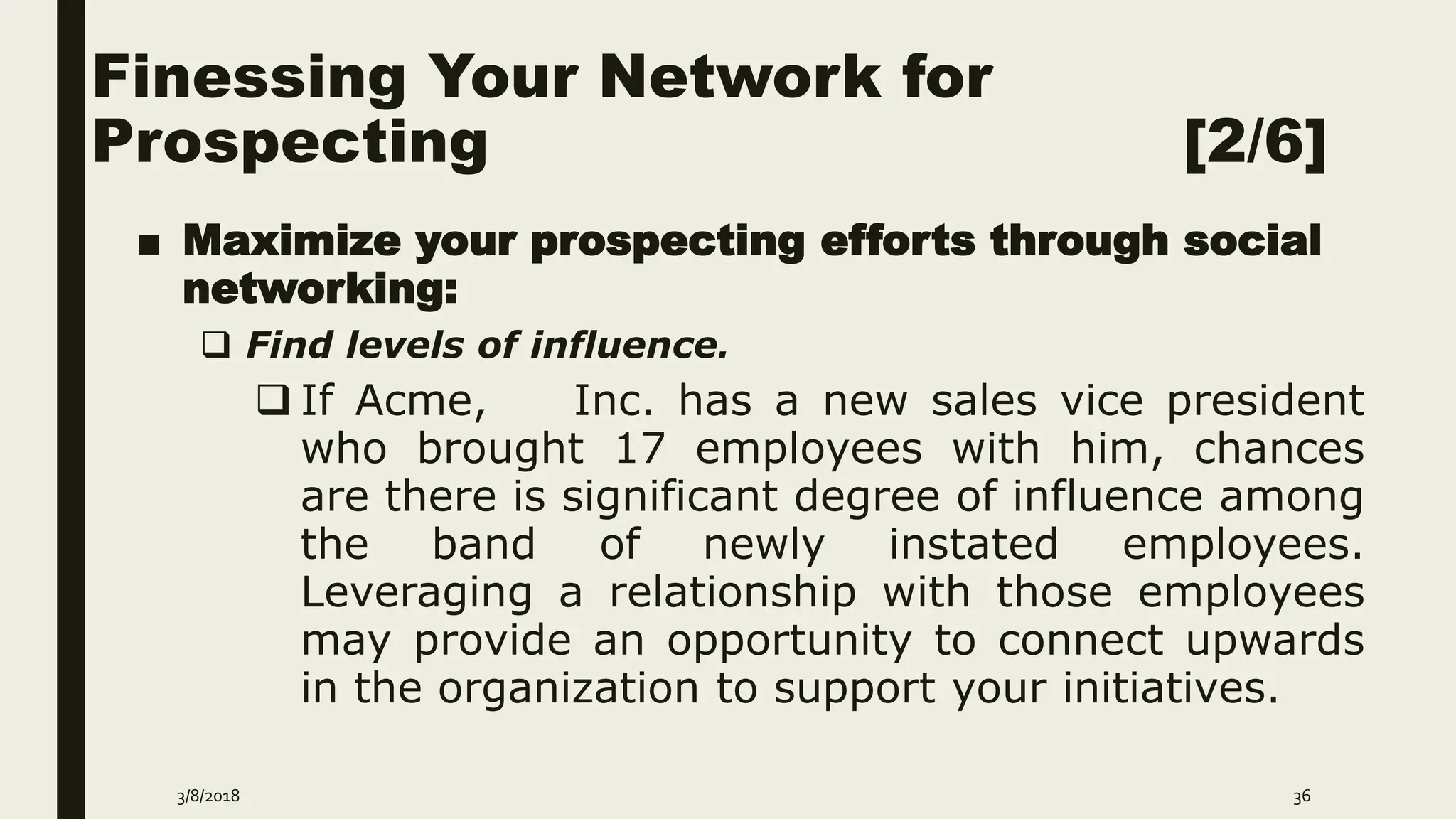 Finessing Your Network for
Prospecting [2/6]
■ Maximize your prospecting efforts through social
networking:
 Find levels of influence.
 If Acme, Inc. has a new sales vice president
who brought 17 employees with him, chances
are there is significant degree of influence among
the band of newly instated employees.
Leveraging a relationship with those employees
may provide an opportunity to connect upwards
in the organization to support your initiatives.
3/8/2018 36
 