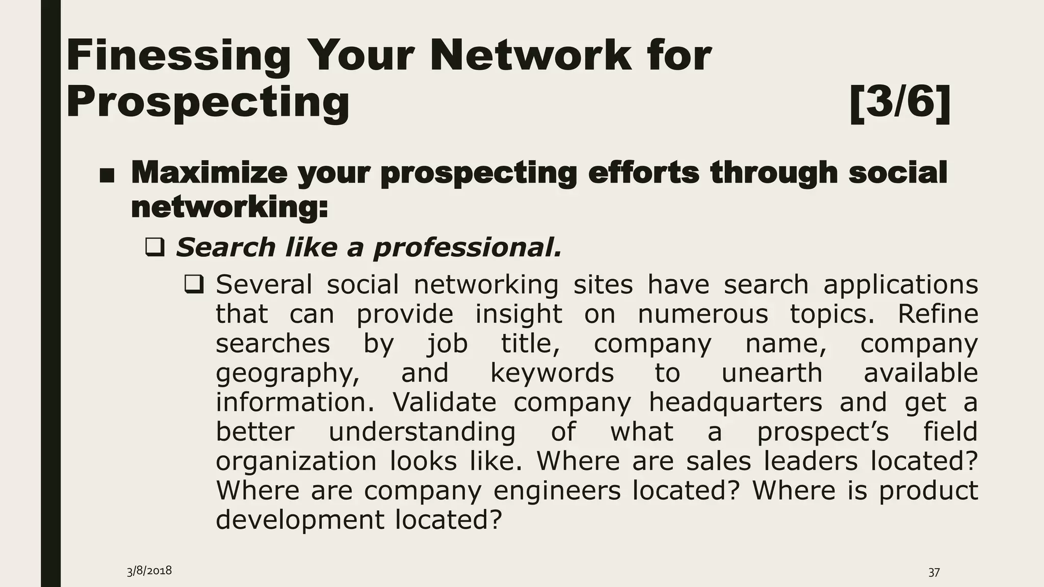 Finessing Your Network for
Prospecting [3/6]
■ Maximize your prospecting efforts through social
networking:
 Search like a professional.
 Several social networking sites have search applications
that can provide insight on numerous topics. Refine
searches by job title, company name, company
geography, and keywords to unearth available
information. Validate company headquarters and get a
better understanding of what a prospect’s field
organization looks like. Where are sales leaders located?
Where are company engineers located? Where is product
development located?
3/8/2018 37
 