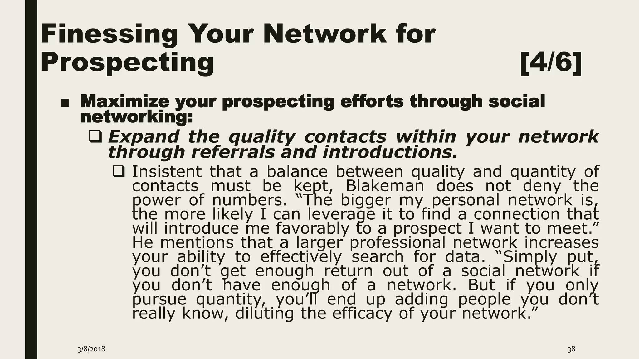Finessing Your Network for
Prospecting [4/6]
■ Maximize your prospecting efforts through social
networking:
 Expand the quality contacts within your network
through referrals and introductions.
 Insistent that a balance between quality and quantity of
contacts must be kept, Blakeman does not deny the
power of numbers. “The bigger my personal network is,
the more likely I can leverage it to find a connection that
will introduce me favorably to a prospect I want to meet.”
He mentions that a larger professional network increases
your ability to effectively search for data. “Simply put,
you don’t get enough return out of a social network if
you don’t have enough of a network. But if you only
pursue quantity, you’ll end up adding people you don’t
really know, diluting the efficacy of your network.”
3/8/2018 38
 