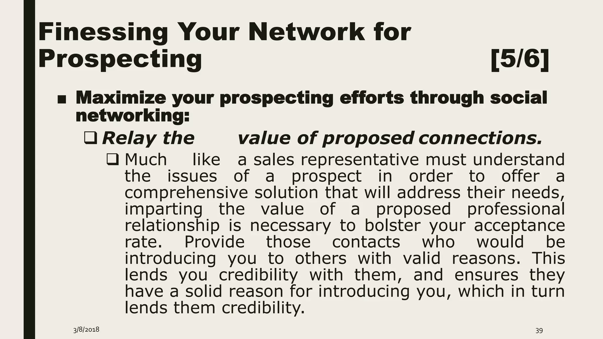 Finessing Your Network for
Prospecting [5/6]
■ Maximize your prospecting efforts through social
networking:
 Relay the value of proposed connections.
 Much like a sales representative must understand
the issues of a prospect in order to offer a
comprehensive solution that will address their needs,
imparting the value of a proposed professional
relationship is necessary to bolster your acceptance
rate. Provide those contacts who would be
introducing you to others with valid reasons. This
lends you credibility with them, and ensures they
have a solid reason for introducing you, which in turn
lends them credibility.
3/8/2018 39
 
