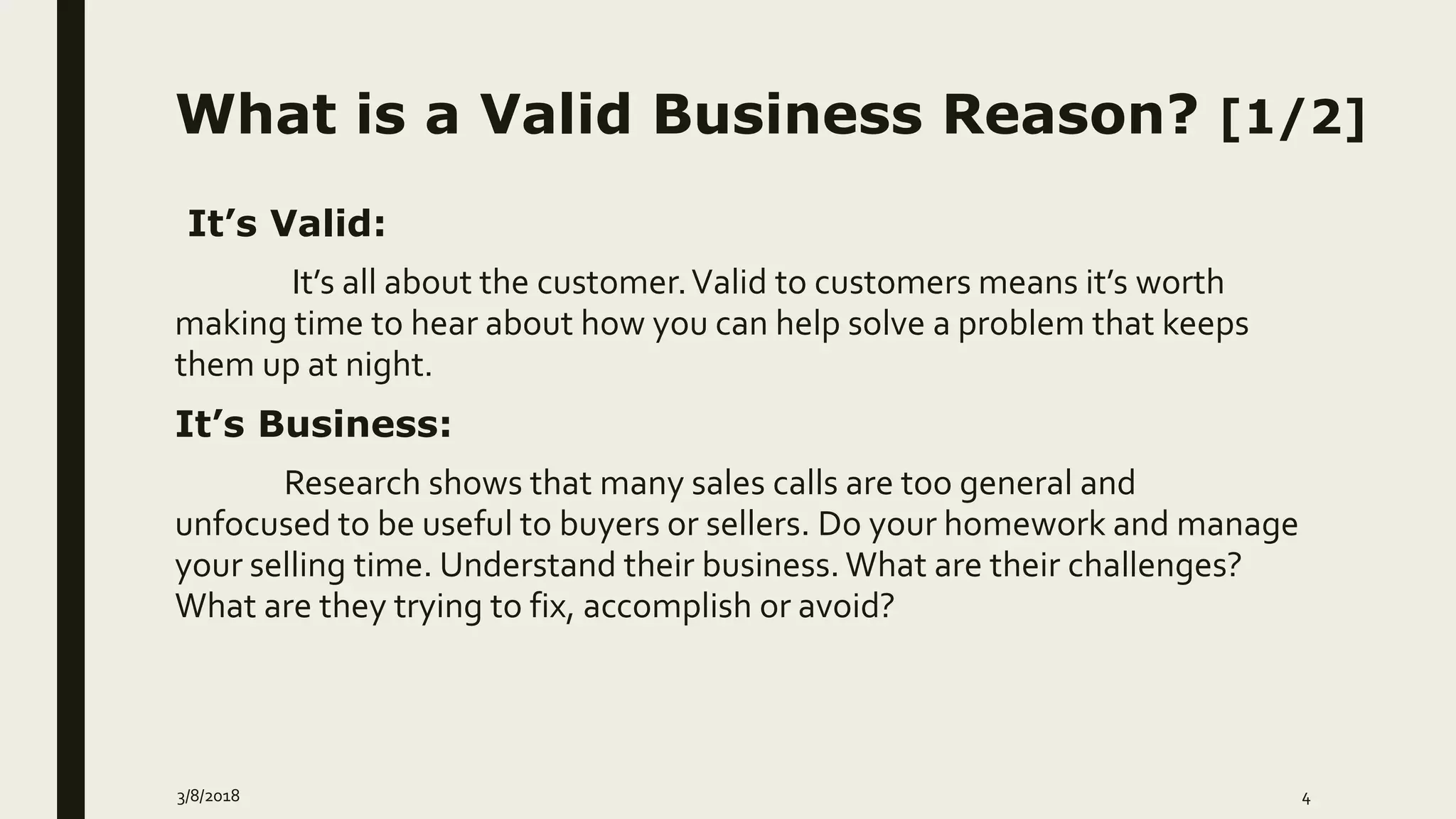 What is a Valid Business Reason? [1/2]
It’s Valid:
It’s all about the customer.Valid to customers means it’s worth
making time to hear about how you can help solve a problem that keeps
them up at night.
It’s Business:
Research shows that many sales calls are too general and
unfocused to be useful to buyers or sellers. Do your homework and manage
your selling time. Understand their business. What are their challenges?
What are they trying to fix, accomplish or avoid?
3/8/2018 4
 