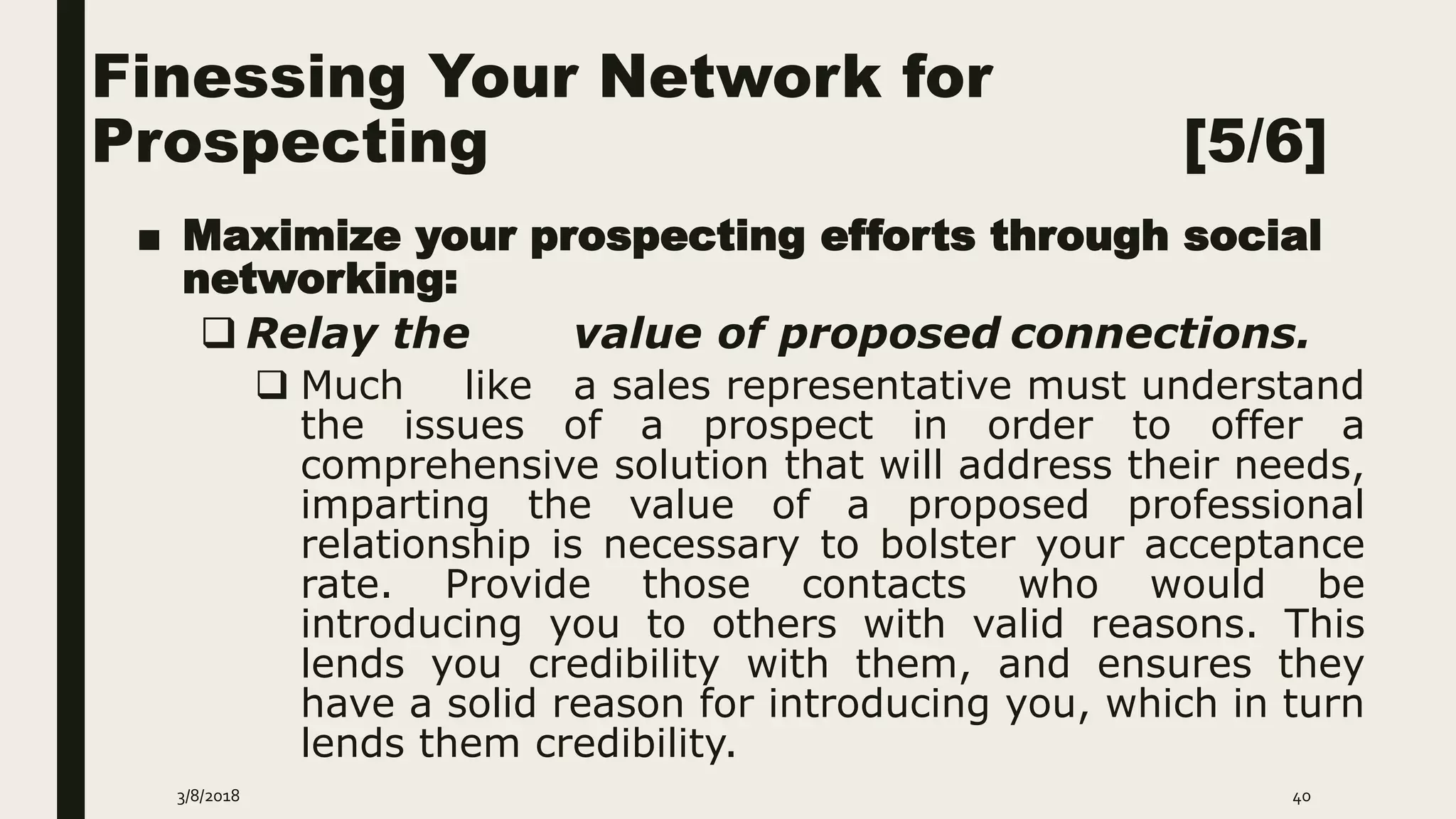 Finessing Your Network for
Prospecting [5/6]
■ Maximize your prospecting efforts through social
networking:
 Relay the value of proposed connections.
 Much like a sales representative must understand
the issues of a prospect in order to offer a
comprehensive solution that will address their needs,
imparting the value of a proposed professional
relationship is necessary to bolster your acceptance
rate. Provide those contacts who would be
introducing you to others with valid reasons. This
lends you credibility with them, and ensures they
have a solid reason for introducing you, which in turn
lends them credibility.
3/8/2018 40
 