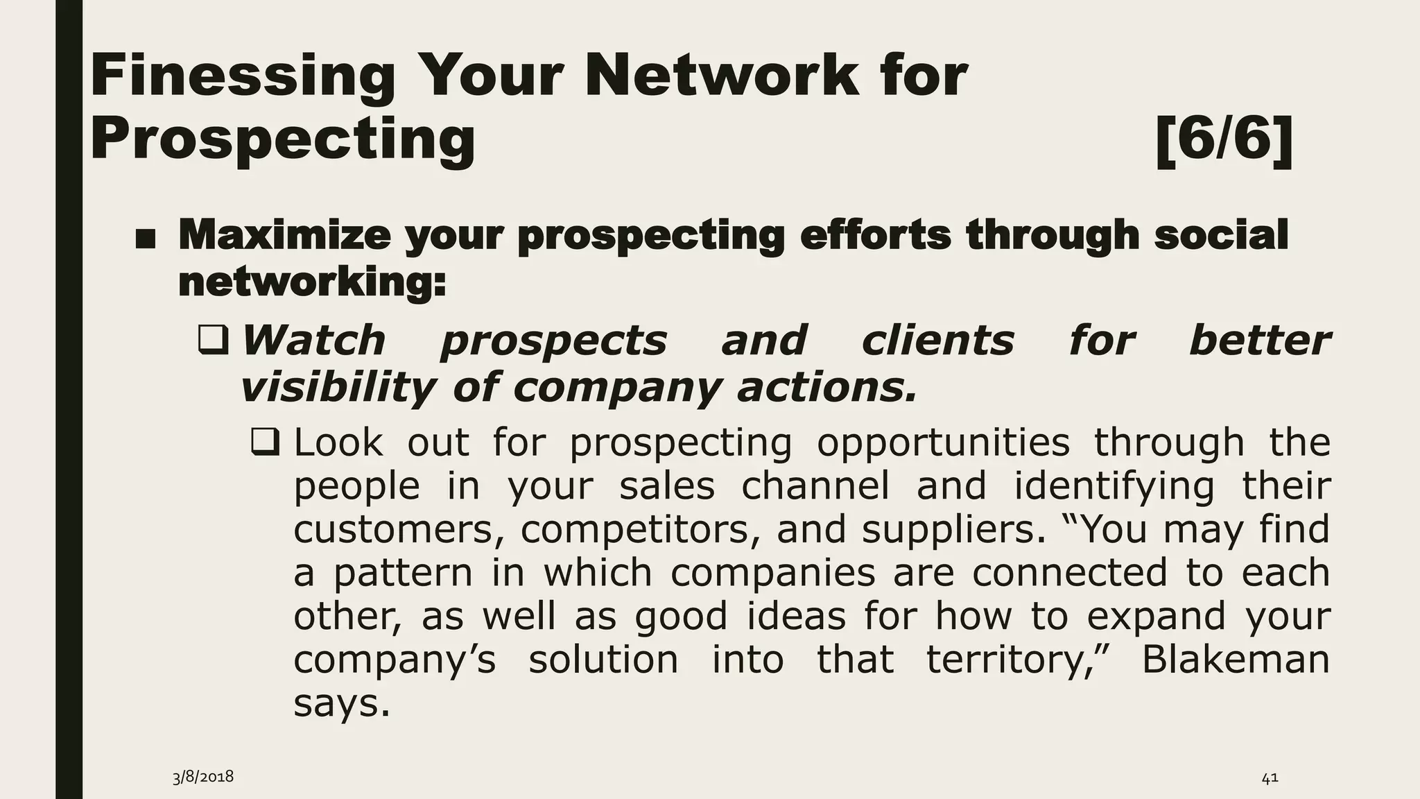 Finessing Your Network for
Prospecting [6/6]
■ Maximize your prospecting efforts through social
networking:
 Watch prospects and clients for better
visibility of company actions.
 Look out for prospecting opportunities through the
people in your sales channel and identifying their
customers, competitors, and suppliers. “You may find
a pattern in which companies are connected to each
other, as well as good ideas for how to expand your
company’s solution into that territory,” Blakeman
says.
3/8/2018 41
 