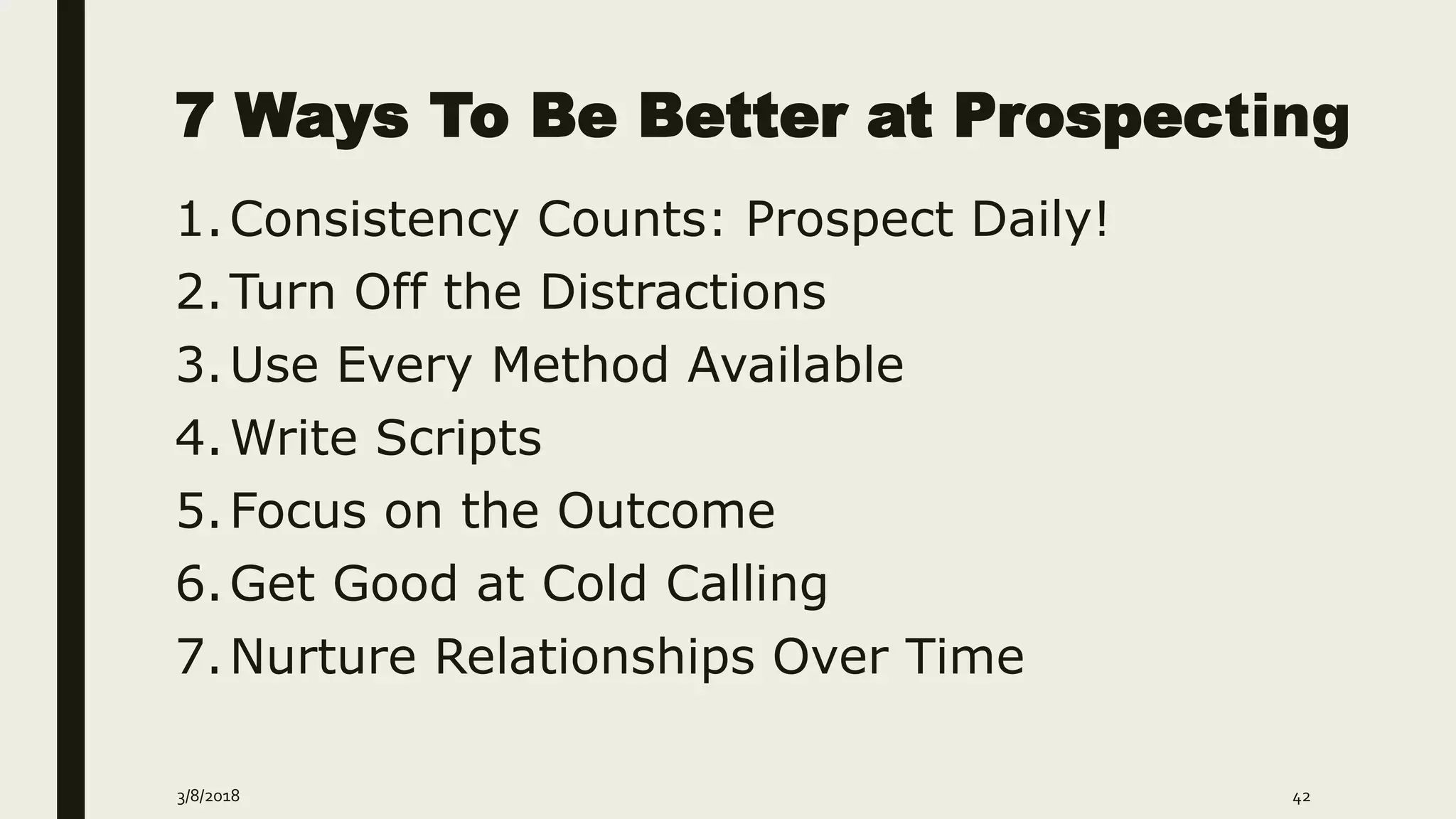 7 Ways To Be Better at Prospecting
3/8/2018 42
1.Consistency Counts: Prospect Daily!
2.Turn Off the Distractions
3.Use Every Method Available
4.Write Scripts
5.Focus on the Outcome
6.Get Good at Cold Calling
7.Nurture Relationships Over Time
 