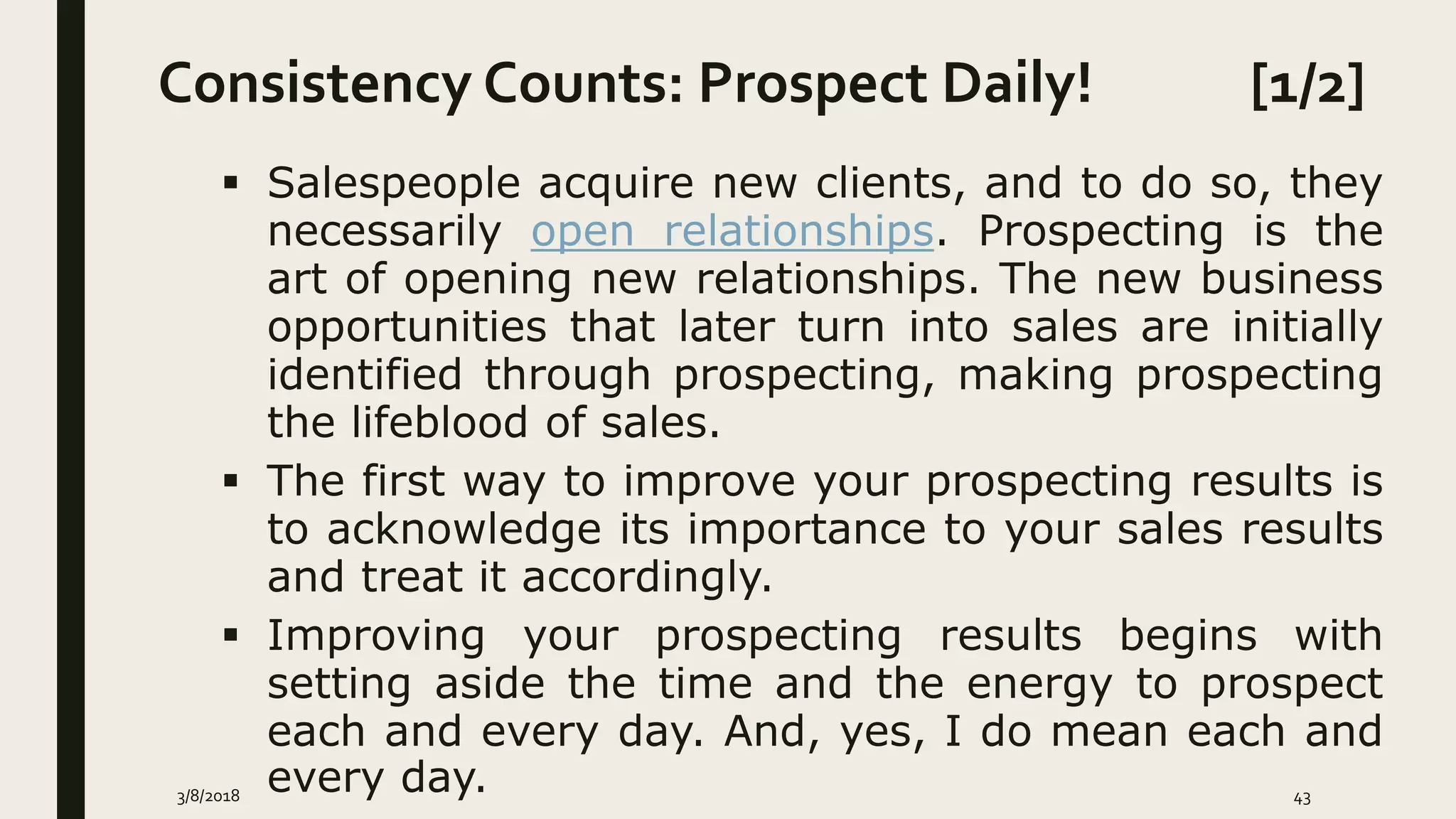 Consistency Counts: Prospect Daily! [1/2]
3/8/2018 43
 Salespeople acquire new clients, and to do so, they
necessarily open relationships. Prospecting is the
art of opening new relationships. The new business
opportunities that later turn into sales are initially
identified through prospecting, making prospecting
the lifeblood of sales.
 The first way to improve your prospecting results is
to acknowledge its importance to your sales results
and treat it accordingly.
 Improving your prospecting results begins with
setting aside the time and the energy to prospect
each and every day. And, yes, I do mean each and
every day.
 