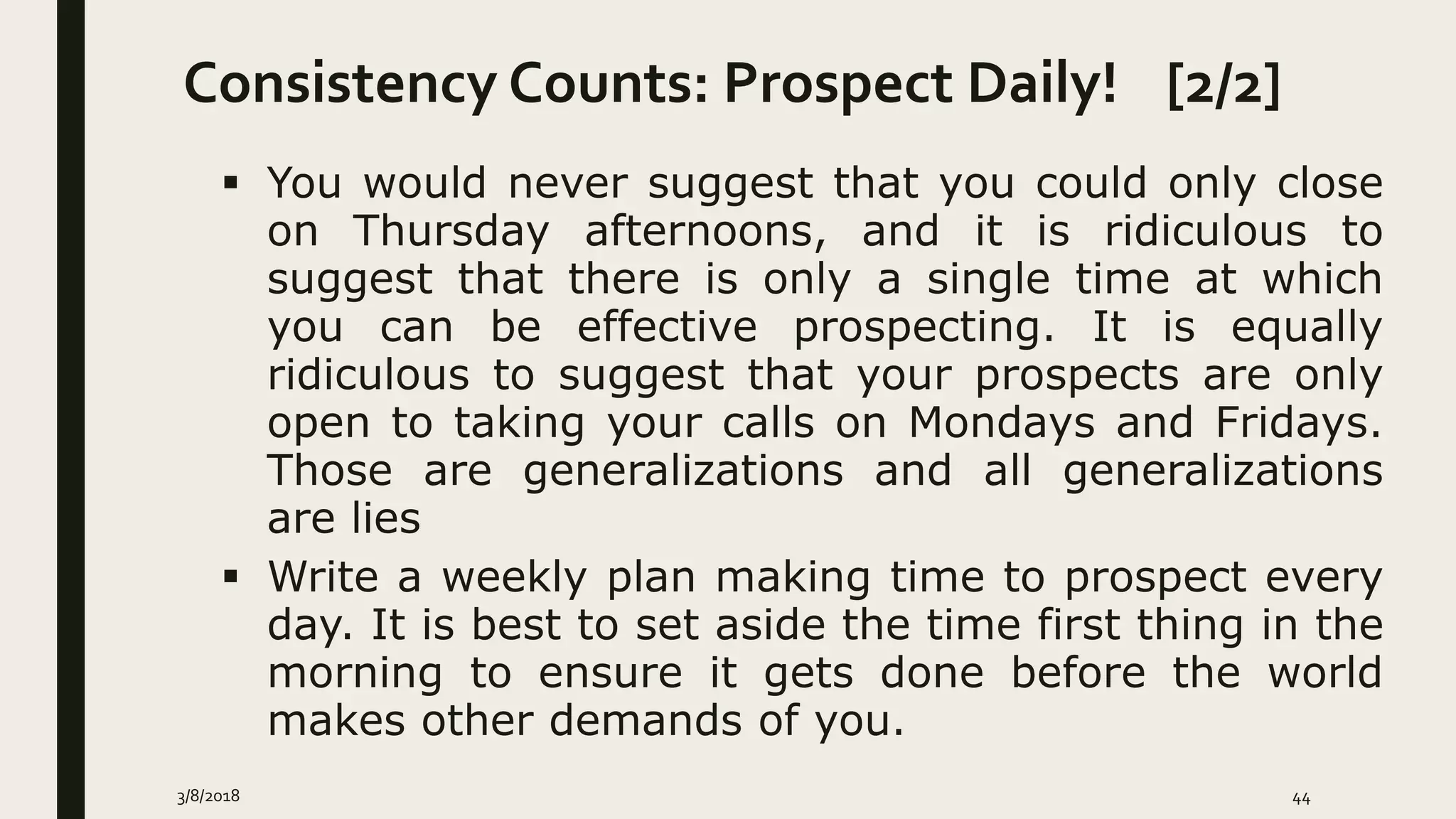 Consistency Counts: Prospect Daily! [2/2]
3/8/2018 44
 You would never suggest that you could only close
on Thursday afternoons, and it is ridiculous to
suggest that there is only a single time at which
you can be effective prospecting. It is equally
ridiculous to suggest that your prospects are only
open to taking your calls on Mondays and Fridays.
Those are generalizations and all generalizations
are lies
 Write a weekly plan making time to prospect every
day. It is best to set aside the time first thing in the
morning to ensure it gets done before the world
makes other demands of you.
 
