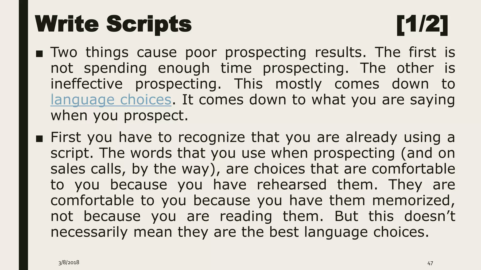 Write Scripts [1/2]
■ Two things cause poor prospecting results. The first is
not spending enough time prospecting. The other is
ineffective prospecting. This mostly comes down to
language choices. It comes down to what you are saying
when you prospect.
■ First you have to recognize that you are already using a
script. The words that you use when prospecting (and on
sales calls, by the way), are choices that are comfortable
to you because you have rehearsed them. They are
comfortable to you because you have them memorized,
not because you are reading them. But this doesn’t
necessarily mean they are the best language choices.
3/8/2018 47
 