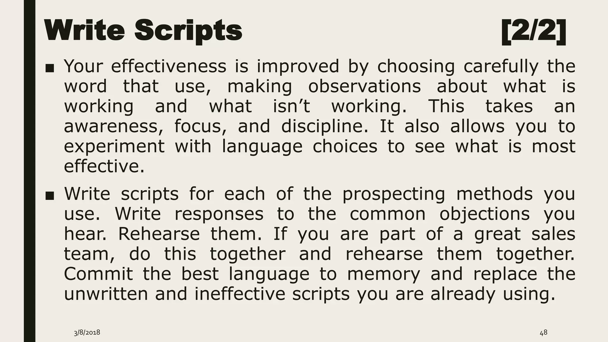 Write Scripts [2/2]
■ Your effectiveness is improved by choosing carefully the
word that use, making observations about what is
working and what isn’t working. This takes an
awareness, focus, and discipline. It also allows you to
experiment with language choices to see what is most
effective.
■ Write scripts for each of the prospecting methods you
use. Write responses to the common objections you
hear. Rehearse them. If you are part of a great sales
team, do this together and rehearse them together.
Commit the best language to memory and replace the
unwritten and ineffective scripts you are already using.
3/8/2018 48
 
