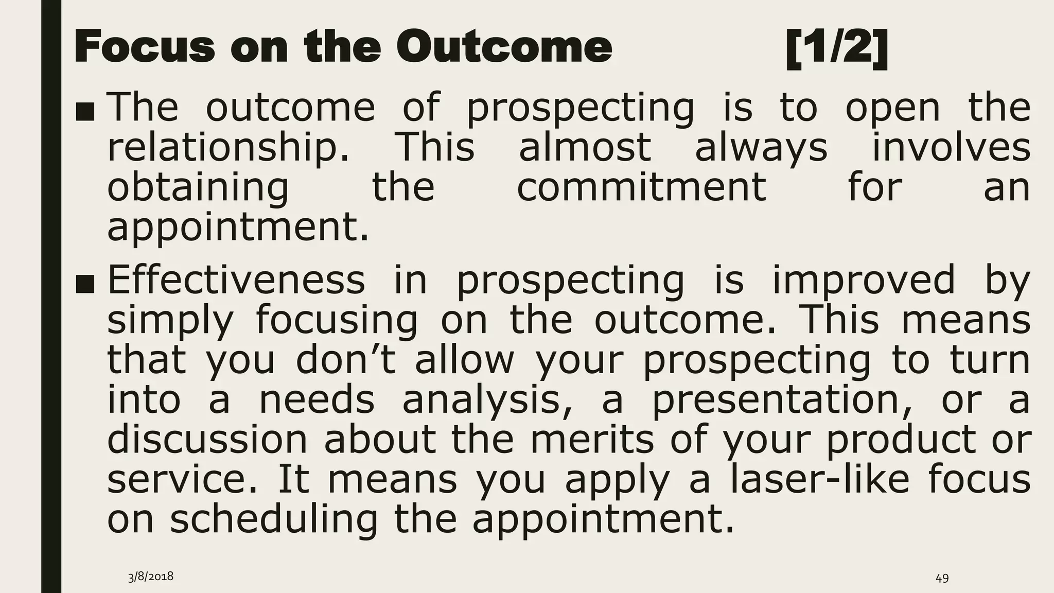Focus on the Outcome [1/2]
■ The outcome of prospecting is to open the
relationship. This almost always involves
obtaining the commitment for an
appointment.
■ Effectiveness in prospecting is improved by
simply focusing on the outcome. This means
that you don’t allow your prospecting to turn
into a needs analysis, a presentation, or a
discussion about the merits of your product or
service. It means you apply a laser-like focus
on scheduling the appointment.
3/8/2018 49
 