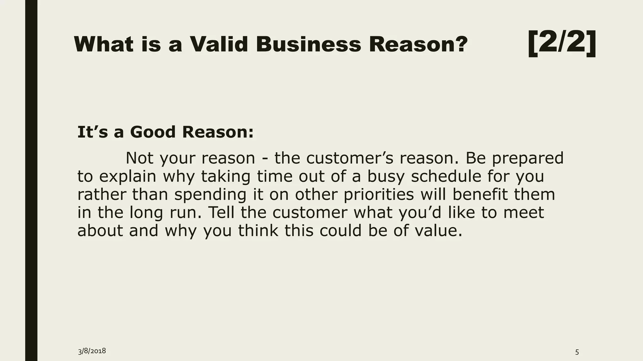 What is a Valid Business Reason? [2/2]
It’s a Good Reason:
Not your reason - the customer’s reason. Be prepared
to explain why taking time out of a busy schedule for you
rather than spending it on other priorities will benefit them
in the long run. Tell the customer what you’d like to meet
about and why you think this could be of value.
3/8/2018 5
 