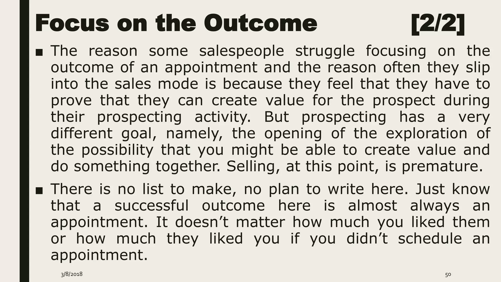 Focus on the Outcome [2/2]
■ The reason some salespeople struggle focusing on the
outcome of an appointment and the reason often they slip
into the sales mode is because they feel that they have to
prove that they can create value for the prospect during
their prospecting activity. But prospecting has a very
different goal, namely, the opening of the exploration of
the possibility that you might be able to create value and
do something together. Selling, at this point, is premature.
■ There is no list to make, no plan to write here. Just know
that a successful outcome here is almost always an
appointment. It doesn’t matter how much you liked them
or how much they liked you if you didn’t schedule an
appointment.
3/8/2018 50
 
