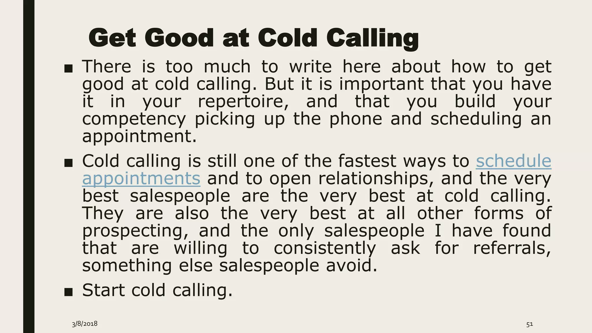 Get Good at Cold Calling
■ There is too much to write here about how to get
good at cold calling. But it is important that you have
it in your repertoire, and that you build your
competency picking up the phone and scheduling an
appointment.
■ Cold calling is still one of the fastest ways to schedule
appointments and to open relationships, and the very
best salespeople are the very best at cold calling.
They are also the very best at all other forms of
prospecting, and the only salespeople I have found
that are willing to consistently ask for referrals,
something else salespeople avoid.
■ Start cold calling.
3/8/2018 51
 