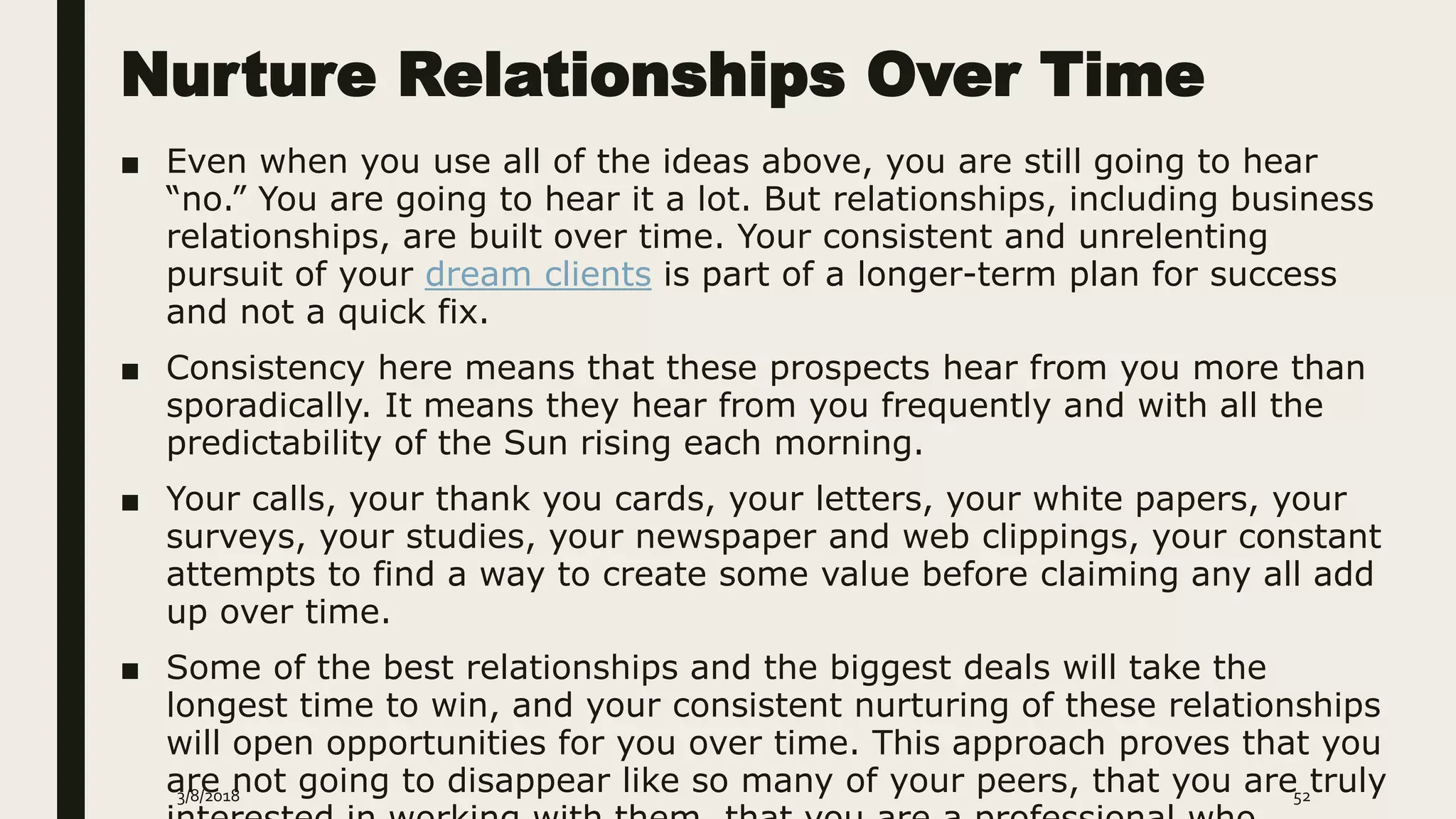 Nurture Relationships Over Time
■ Even when you use all of the ideas above, you are still going to hear
“no.” You are going to hear it a lot. But relationships, including business
relationships, are built over time. Your consistent and unrelenting
pursuit of your dream clients is part of a longer-term plan for success
and not a quick fix.
■ Consistency here means that these prospects hear from you more than
sporadically. It means they hear from you frequently and with all the
predictability of the Sun rising each morning.
■ Your calls, your thank you cards, your letters, your white papers, your
surveys, your studies, your newspaper and web clippings, your constant
attempts to find a way to create some value before claiming any all add
up over time.
■ Some of the best relationships and the biggest deals will take the
longest time to win, and your consistent nurturing of these relationships
will open opportunities for you over time. This approach proves that you
are not going to disappear like so many of your peers, that you are truly3/8/2018 52
 