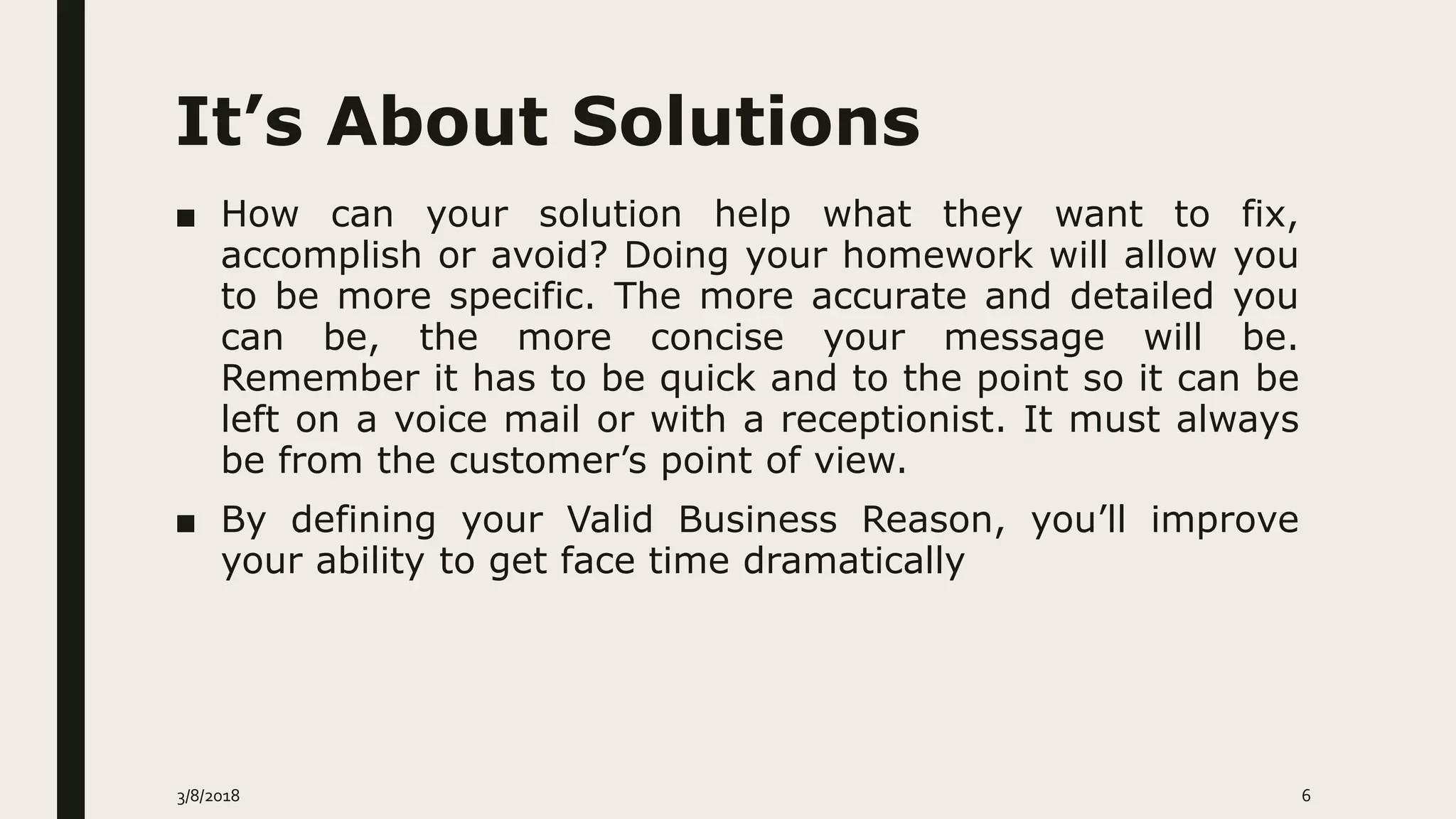 It’s About Solutions
■ How can your solution help what they want to fix,
accomplish or avoid? Doing your homework will allow you
to be more specific. The more accurate and detailed you
can be, the more concise your message will be.
Remember it has to be quick and to the point so it can be
left on a voice mail or with a receptionist. It must always
be from the customer’s point of view.
■ By defining your Valid Business Reason, you’ll improve
your ability to get face time dramatically
3/8/2018 6
 