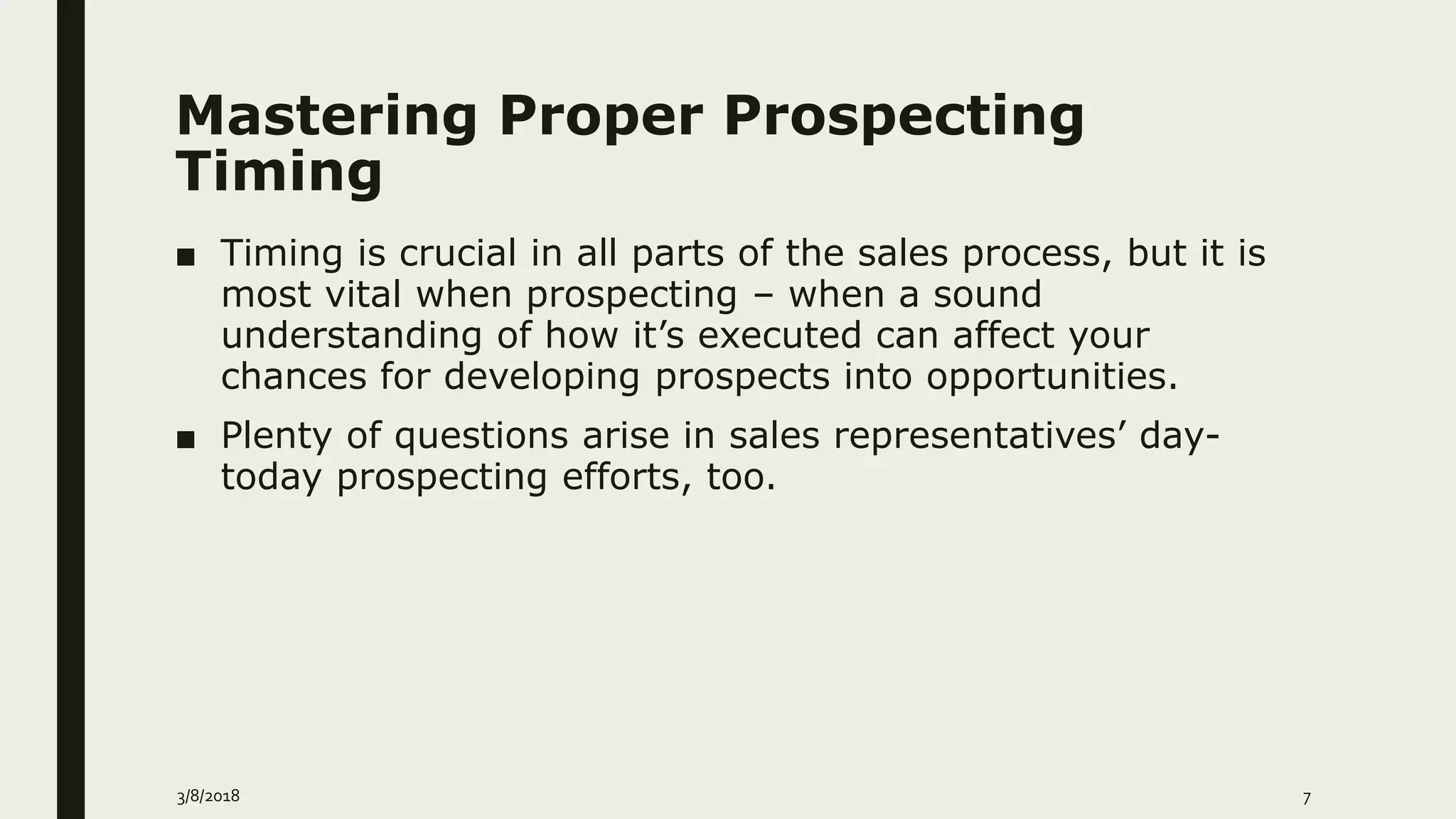 Mastering Proper Prospecting
Timing
■ Timing is crucial in all parts of the sales process, but it is
most vital when prospecting – when a sound
understanding of how it’s executed can affect your
chances for developing prospects into opportunities.
■ Plenty of questions arise in sales representatives’ day-
today prospecting efforts, too.
3/8/2018 7
 