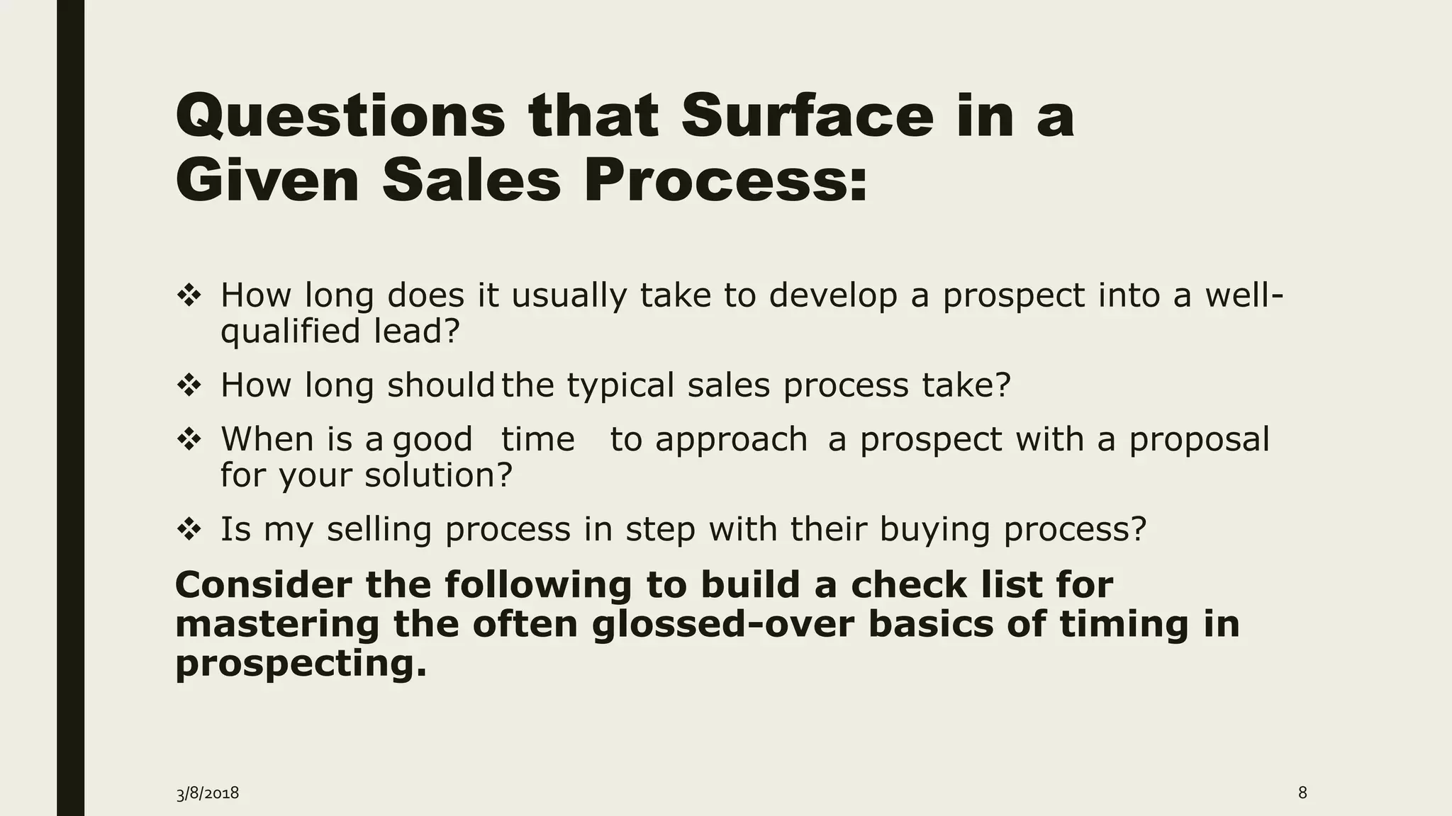 Questions that Surface in a
Given Sales Process:
 How long does it usually take to develop a prospect into a well-
qualified lead?
 How long shouldthe typical sales process take?
 When is a good time to approach a prospect with a proposal
for your solution?
 Is my selling process in step with their buying process?
Consider the following to build a check list for
mastering the often glossed-over basics of timing in
prospecting.
3/8/2018 8
 