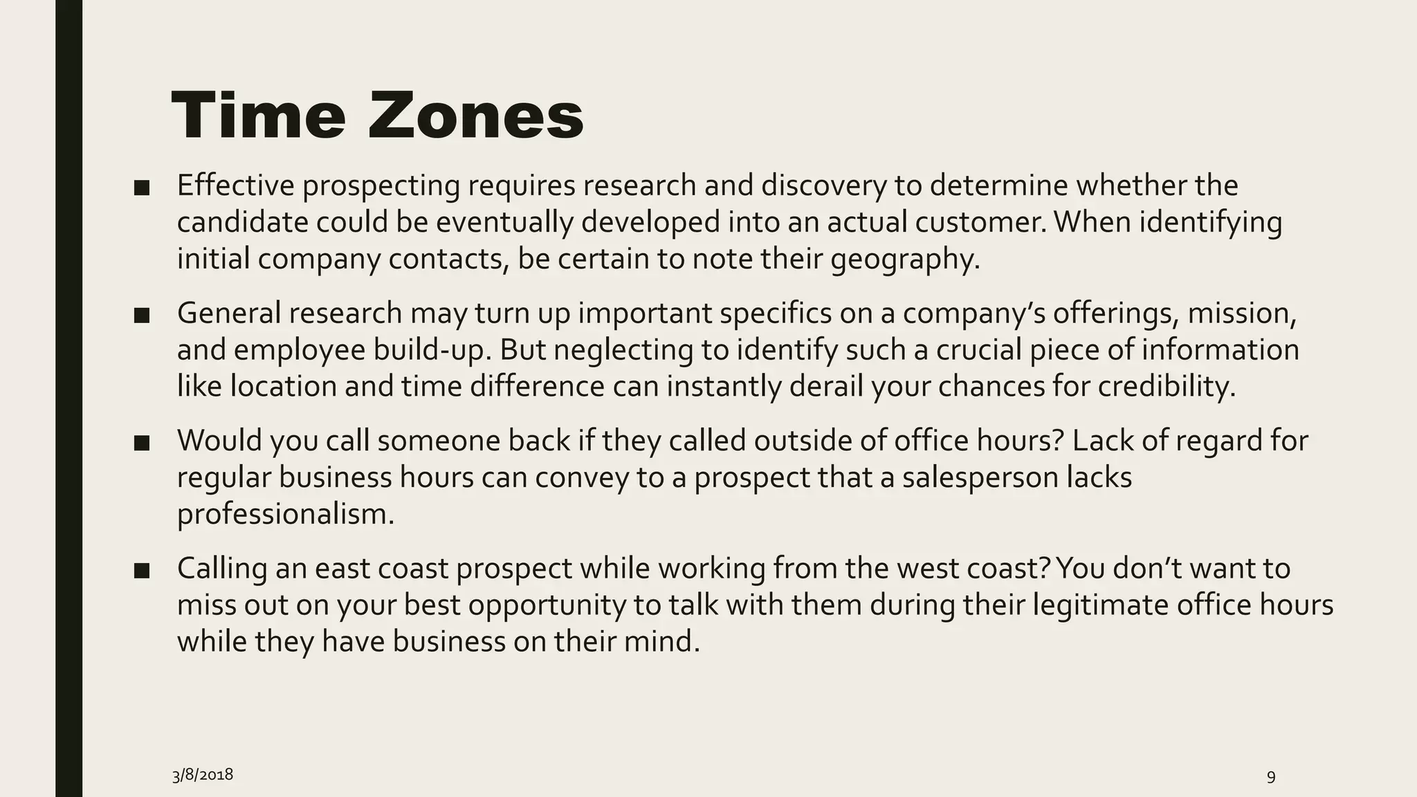 Time Zones
■ Effective prospecting requires research and discovery to determine whether the
candidate could be eventually developed into an actual customer.When identifying
initial company contacts, be certain to note their geography.
■ General research may turn up important specifics on a company’s offerings, mission,
and employee build-up. But neglecting to identify such a crucial piece of information
like location and time difference can instantly derail your chances for credibility.
■ Would you call someone back if they called outside of office hours? Lack of regard for
regular business hours can convey to a prospect that a salesperson lacks
professionalism.
■ Calling an east coast prospect while working from the west coast?You don’t want to
miss out on your best opportunity to talk with them during their legitimate office hours
while they have business on their mind.
3/8/2018 9
 