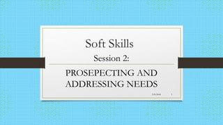 Soft Skills
Session 2:
PROSEPECTING AND
ADDRESSING NEEDS
3/8/2018 1
 