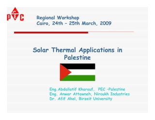 Regional Workshop
 Cairo, 24th – 25th March, 2009




Solar Thermal Applications in
         Palestine



      Eng.Abdallatif Kharouf, PEC –Palestine
      Eng. Anwar Attawneh, Niroukh Industries
      Dr. Afif Akel, Birzeit University
 
