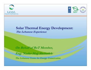 Solar Thermal Energy Development:
The Lebanese Experience




On Behalf of BoT Member,
Eng. Nader Hajj Shehadeh
The Lebanese Center for Energy Conservation
 