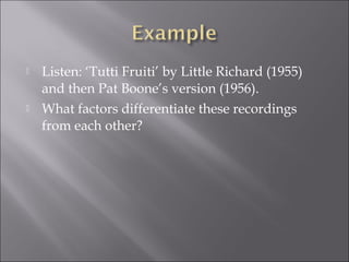    Listen: ‘Tutti Fruiti’ by Little Richard (1955)
    and then Pat Boone’s version (1956).
   What factors differentiate these recordings
    from each other?
 