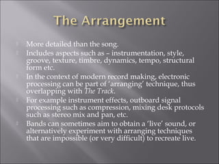    More detailed than the song.
   Includes aspects such as – instrumentation, style,
    groove, texture, timbre, dynamics, tempo, structural
    form etc.
   In the context of modern record making, electronic
    processing can be part of ‘arranging’ technique, thus
    overlapping with The Track.
   For example instrument effects, outboard signal
    processing such as compression, mixing desk protocols
    such as stereo mix and pan, etc.
   Bands can sometimes aim to obtain a ‘live’ sound, or
    alternatively experiment with arranging techniques
    that are impossible (or very difficult) to recreate live.
 