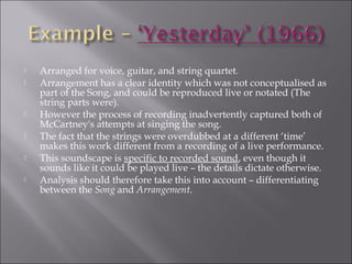    Arranged for voice, guitar, and string quartet.
   Arrangement has a clear identity which was not conceptualised as
    part of the Song, and could be reproduced live or notated (The
    string parts were).
   However the process of recording inadvertently captured both of
    McCartney's attempts at singing the song.
   The fact that the strings were overdubbed at a different ‘time’
    makes this work different from a recording of a live performance.
   This soundscape is specific to recorded sound, even though it
    sounds like it could be played live – the details dictate otherwise.
   Analysis should therefore take this into account – differentiating
    between the Song and Arrangement.
 